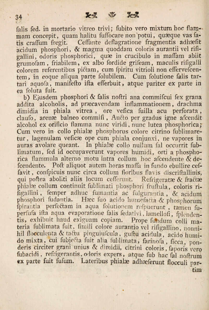 «■ ^ falis fed. in mortario vitreo trivi; fubito vero mixtum hoc flam¬ mam concepit, quam halitu fuffocare non potui, quaeque vas fa¬ tis craflum fregit. Ceffante deflagratione fragmentis adhaefit acidum phosphori, & magma quoddam coloris aurantii vel rifi- gallini, odoris phosphorici, quae in crucibulo in maffam abiit grumofam, friabilem, ex albo fordide grifeam, maculis rifigalli colorem referentibus piftam, cum fpiritu vitrioli non effervefcen- tem, in eoque aliqua parte folubilem. Cum folutione falis tar- tari aquofa, manifefto ifta efferbuit, atque pariter ex parte in ea foluta fuit b) Ejusdem phosphori & falis noftri ana commifcui fex grana addita alcoholis, ad praecavendam inflammationem, drachma dimidia in phiala vitrea , ore vefica fuilla acu perforata, claufo, arenae balneo commifi, Aufto per gradus igne afcendit alcohol ex orificio flamma nunc viridi, nunc lutea phosphorica; Cum vero in collo phialae phosphorus colore citrino fublirnare- tur, lagenulam veficae ope cum phiala conjunxi, ne vapores in auras avolare queant. In phialae collo nullum fal occurrit fub- limatum, fed id occupaverunt vapores humidi, orti a phospho¬ rica flammula alterno motu intra collum hoc afcendente & de- fcendente. Poft aliquot autem horas maffa in fundo ebullire cef- favit, confpicuis nunc circa collum floribus flavis discriftallinis, qui poftea aboliti aliis locum ceflerunt. Refrigeratae & fradtae phialae collum continuit fublimati phosphori fruftula, coloris ri- figallini, femper adhuc fumantia ac fulgurantia , & acidum phosphori fudantia. tfec fuo acido hurnefatta~& phosphorum fpirantia perfeftam in aqua folutionem refpuerunt , tamen fu- perfufa ifta aqua evaporatione falis fedativi, lamellofi, fplenden- tis, exhibuit haud exiguam copiam. Prope fttidum colli ma¬ teria fublimata fuit, fimili colore aurantio vel rifigallino, nonni¬ hil flocculenta & taftu pinguiufcula, guftu acidula, acido humi- do mixta, cui fubjefta fuit alia fublimata, farinofa, ficca, pon¬ deris circiter grani unius & dimidii, citrini coloris, faporis vero fubacidi, refrigerantis, odoris expers, atque fub hac fal noftrum «x parte fuit fufum. Lateribus phialae adhaeferunt flocculi par- tim