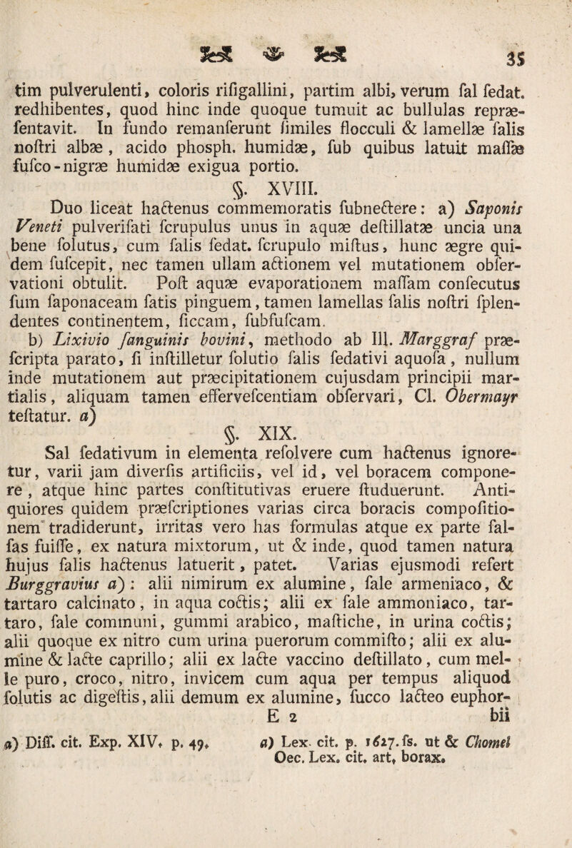 SHt 3S tim pulverulenti, coloris rifigallini, partim albi, verum fal fedat redhibentes, quod hinc inde quoque tumuit ac bullulas reprae- fentavit. In fundo remanferunt fimiles flocculi & lamellae falis noftri albae , acido phosph. humidae, fub quibus latuit maflas fufco- nigrae humidae exigua portio. §. XVIII. Duo liceat haftenus commemoratis fubneftere: a) Saponis Veneti pulverifati fcrupulus unus in aquae deftillatae uncia una bene folutus, cum falis fedat. fcrupulo miftus, hunc aegre qui¬ dem fufcepit, nec tamen ullam aftionem vel mutationem obler- vationi obtulit. Poft aquae evaporationem maflam confecutus fum faponaceam fatis pinguem, tamen lamellas falis noftri fplen- dentes continentem, ficcam, fubfufcam. b) Lixivio [anguinis hovini, methodo ab 111. Marggraf prae- fcripta parato, fi inftilletur folutio falis fedativi aquofa, nullum inde mutationem aut praecipitationem cujusdam principii mar- tialis, aliquam tamen effervefcentiam obfervari, Cl. Obermayr teftatur. a) §. XIX. Sal fedativum in elementa refolvere cum haftenus ignore¬ tur, varii jam diverfis artificiis, vel id, vel boracem compone¬ re , atque hinc partes conftitutivas eruere ftuduerunt. Anti¬ quiores quidem praefcriptiones varias circa boracis compofitio- nem tradiderunt, irritas vero has formulas atque ex parte fal- fas fuifle, ex natura mixtorum, ut & inde, quod tamen natura hujus falis haftenus latuerit, patet. Varias ejusmodi refert Burggravius a) : alii nimirum ex alumine, fale armeniaco, & tartaro calcinato, inaquacoftis; alii ex fale ammoniaco, tar- taro, fale communi, gummi arabico, maftiche, in urina coftis; alii quoque ex nitro cum urina puerorum commifto; alii ex alu¬ mine &lafte caprillo; alii ex lafte vaccino deftiilato, cum mei¬ le puro, croco, nitro, invicem cum aqua per tempus aliquod folutis ac digeftis, alii demum ex alumine, fucco lafteo euphor- E 2 ' bii a) Lex. cit. p. 1627. fs. ut & Chomei Oec. Lex. cit. art, borax® 0) DifL cit. Exp. XIV® p. 49.