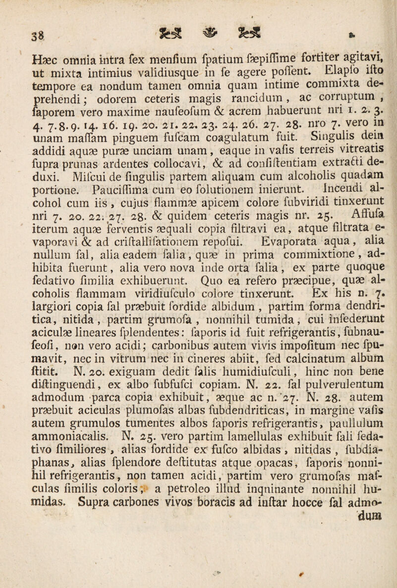 * • , Haec omnia intra fex menfium fpatium ftepiffime fortiter agitavi, ut mixta intimius validiusque in fe agere poifent. Elapfo ifto tempore ea nondum tamen omnia quam intime commixta de¬ prehendi ; odorem ceteris magis rancidum, ac corruptum , faporem vero maxime naufeofum & acrem habuerunt nri i. 2. 3. 4. 7.8*9* Ib* 19* ^o. 2i» 22, 23. 24. 26. 27. 28. nro 7. vero in unam maffam pinguem fufdam coagulatum fuit. Singulis deiti addidi aquae purae unciam unam, eaque in vafis terreis vitreatis fupra prunas ardentes collocavi, & ad conii dentiam extradii de¬ duxi. Mifcui de fingulis partem aliquam cum alcoholis quadam portione. Pauciffima cum eo folutionem inierunt. Incendi al¬ cohol cum iis, cujus flammae apicem colore fubviridi tinxerunt nri 7. 20. 22; 27. 28. & quidem ceteris magis nr. 25. Affufa iterum aquae ferventis aequali copia filtravi ea, atque filtrata e- vaporavi & ad criflallifationem repofui. Evaporata aqua , alia nullum fal, alia eadem falia,quae in prima commixtione, ad¬ hibita fuerunt, alia vero nova inde orta falia, ex parte quoque fedativo fimilia exhibuerunt. Quo ea refero praecipue, quae al¬ coholis flammam viridiufculo colore tinxerunt. Ex his n. 7. largiori copia fal praebuit fordide albidum , partim forma dendri¬ tica, nitida, partim grumofa , nonnihil tumida, cui infederunt aciculae lineares fplendentes: faporis id fuit refrigerantis, fubnau- feofi, non vero acidi; carbonibus autem vivis impofitum nec fpu- mavit, nec in vitrum nec in cineres abiit, fed calcinatum album ftitit. N. 20. exiguam dedit falis humidiufculi, hinc non bene diftinguendi, ex albo fubfufci copiam. N. 22. fal pulverulentum admodum parca copia exhibuit, aeque ac n.'27. N. 28* autem praebuit acieulas plumofas albas fubdendriticas, in margine vafis autem grumulos tumentes albos faporis refrigerantis, paullulum ammoniacalis. N. 25. vero partim lamellulas exhibuit fali feda¬ tivo fimiliores , alias fordide ex fufco albidas, nitidas , fubdia- phanas, alias fplendore deftitutas atque opacas, faporis nonni¬ hil refrigerantis, non tamen acidi, partim vero grumofas maf- culas fimilis coloris, a petroleo illud inquinante nonnihil hu- midas. Supra carbones vivos boracis ad inftar hocce fal admo¬ dum