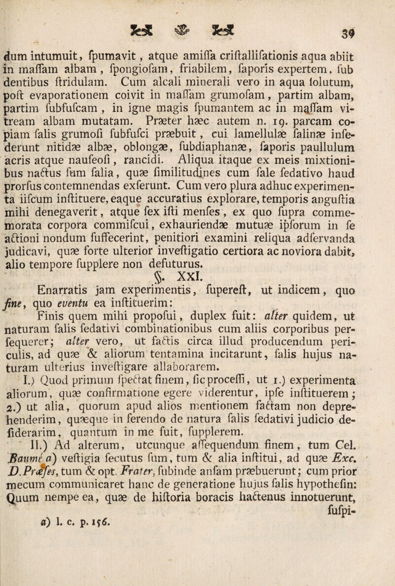 && «• 39 dum intumuit, fpumavit, atque amiffa criftallifationis aqua abiit in maffara aibam , fpongiofam, friabilem, faporis expertem, fub dentibus ftridulam. Cum alcali minerali vero in aqua lolutum, poft evaporationem coivit in maffam grumofam, partim albam, partim fubfufcam , in igne magis fpumantem ac in maftam vi¬ tream albam mutatam. Praeter haec autem n. 19. parcam co¬ piam falis grumofi fubfufci praebuit, cui lamellulae falinae infe- derunt nitidae albae, oblongae, fubdiaphanae, faporis paullulum acris atque naufeofi , rancidi. Aliqua itaque ex meis mixtioni¬ bus naftus fum falia, quae fimilitudines cum fale fedativo haud prorfus contemnendas exferunt. Cum vero plura adhuc experimen¬ ta iifcum inftituere, eaque accuratius explorare, temporis anguftia mihi denegaverit, atque fex ifti menfes , ex quo fupra comme¬ morata corpora commifcui, exhauriendae mutuae ipforum in fe aftioni nondum fuffecerint, penitiori examini reliqua adfervanda judicavi, quae forte ulterior inveftigatio certiora ac noviora dabit, alio tempore fupplere non defuturus. §. XXI. Enarratis jam experimentis, fupereft, ut indicem, quo fine, quo eventu ea inftituerim: Finis quem mihi propofui, duplex fuit: alter quidem, ut naturam falis fedativi combinationibus cum aliis corporibus per- fequerer; alter vero, ut faftis circa illud producendum peri¬ culis, ad quae & aliorum tentamina incitarunt, falis hujus na¬ turam ulterius inveftigare allaborarem. I.) Quod primum lpe.ftatfinem, fic procelli, ut i.) experimenta aliorum, quae confirmatione egere viderentur, ipfe inftituerem; 2.) ut alia, quorum apud alios mentionem factam non depre¬ henderim, quaeque inferendo de natura falis fedativi judicio de- fiderarim, quantum in me fuit, fupplerem. II.) Ad alterum, utcunque afTequendum finem, tum Cei. Baumi a) veftigia fecutus fum, tum & alia infiitui, ad quae Exc. D.PrJjes, tum & opt Frater, fubinde anfam praebuerunt; cum prior mecum communicaret hanc de generatione hujus falis hypothefin: Quum nempe ea, quae de hiftoria boracis hadtenus innotuerunt, fufpi®