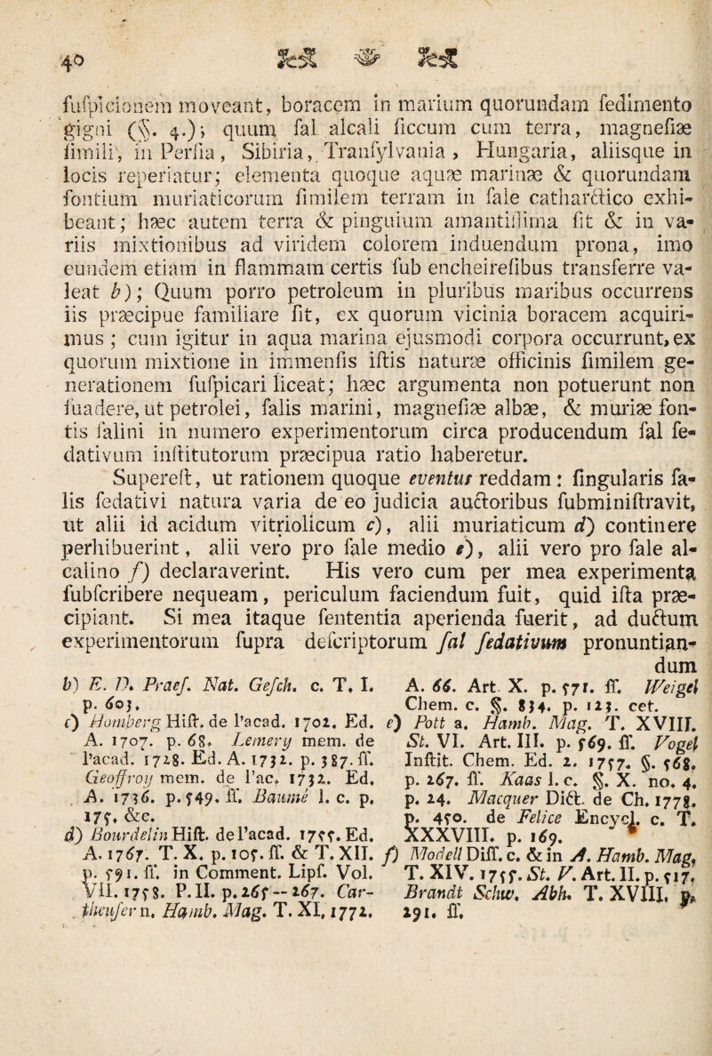 fufpidanem moveant, boracem in marium quorundam fedimento 'gigni (§. 4.)-, quum fal alcali ficcum cum terra, magnefiae limiliv in Per fi a , Sibiria, -Tranfylvania > Hungaria, aliisque in locis reperiatur; elementa quoque aquae marinae & quorundam fontium muriaticorum fimiiem terram in fale catharciico exhi¬ beant; hvec autem terra & pinguium amantiflima fit & in va¬ riis mixtionibus ad viridem colorem induendum prona, imo eundem etiam in flammam certis fub encheirefibus transferre va¬ leat b); Quum porro petroleum in pluribus maribus occurrens iis praecipue familiare fit, ex quorum vicinia boracem acquiri¬ mus ; cum igitur in aqua marina ejusmodi corpora occurrunt, ex quorum mixtione in immenfis iftis naturae officinis fimiiem ge¬ nerationem fufpicari liceat; haec argumenta non potuerunt non fuadere, ut petrolei, falis marini, magnefiae albae, & muriae fon¬ tis falini in numero experimentorum circa producendum fal fe- dativum inftitutorum praecipua ratio haberetur. Supereft, ut rationem quoque eventus reddam : fingularis fa¬ lis fedativi natura varia de eo judicia auctoribus fubminiftravit, ut alii id acidum vitriolicum c), alii muriaticum d) continere perhibuerint, alii vero pro fale medio e), alii vero pro fale al- calino f) declaraverint. His vero cum per mea experimenta fubfcribere nequeam, periculum faciendum fuit, quid ifta prae¬ cipiant. Si mea itaque fententia aperienda fuerit, ad duftutn experimentorum fupra defcriptorum fal fedativim pronuntias dum b) E. D. Prae/. Nat. Gefch. c. T. I. A. 66. Art X. p. 77*. ff. Weigt\ p. 603. Chem. c. §. 834* p. 123. cet. f) Homberg Hiff. de 1’acad. 1702. Ed. e) Pott a. Hamb. Mag. T. XVIII. A. 1707. p. 68. Lemery mem. de St. VI. Art. III. p. 769. ff. Vogel l’acad. 1728. Ed. A. 1732. p. 387.fr. Geoffroy mem. de fac, 1732. Ed. A. 1716. p. f49. fi'. Baume 1. c. p, 177. &c. d) Bourdelin Hift. de l’acad. 1777. Ed. Inftit. Chem. Ed. 2. 1777. §. 768, p. 267. 11'. Kaas 1. c. §. X. no. 4. p. 24. Macquer Di£E de Ch. 1778. p. 470. de Felice Encycl. c. T. XXXVIII. p. 169. * A.i 767. T.X. p.ior.lf. &T.XII. f) Modell Diff. c. & in A. Hamb. Mag. p. 791* ff in Comment. Lipf. Vol. T. XIV. 17*7. St. V. Art. II. p. 717. VII. 1798. P.II. p.267 — 167. Car- Brandt Schw. Abk T. XVIII, P*