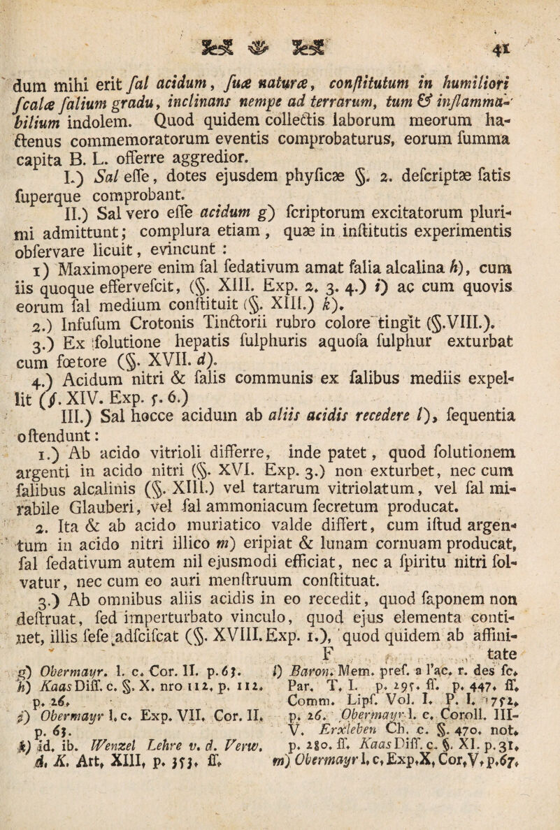 f calce f alium gradu, inclinans nempe ad terrarum, tum & inflamma* bilium indolem. Quod quidem colle&is laborum meorum ha- ftenus commemoratorum eventis comprobaturus, eorum fumma capita B. L. offerre aggredior. L) Sal effe, dotes ejusdem phyficae §, 2. defcriptae fatis fuperque comprobant. II. ) Sal vero effe acidum g) fcriptorum excitatorum pluri-» mi admittunt; complura etiam , quae in inftitutis experimentis obfervare licuit, evincunt : 1) Maximopere enim fal fedativum amat falia alcalina k), cum iis quoque effervefcit, (§. XIII. Exp. 2. 3. 4.) #) ac cum quovis eorum fal medium confutuit (§. Xllh) k). 2. ) Infufum Crotonis Tin&oni rubro colore tingit (§.VIII.). 3. ) Ex ifolutione hepatis fulphuris aquofa fulphur exturbat cum foetore (§. XVII. d)« 4. ) Acidum nitri & falis communis ex falibus mediis expel- Iit (/.XIV. Exp. f. 6.) III. ) Sal hocce acidum ab aliis acidis recedere /), fequentia offendunt: 1. ) Ab acido vitrioli differre, inde patet, quod folutionem argenti in acido nitri (§. XVI. Exp. 3.) non exturbet, nec cum falibus alcalinis (§. XIII.) vel tartarum vitriolatum, vel fal mi¬ rabile Glauberi, vel fal ammoniacum fecretum producat. 2. Ita & ab acido muriatico valde differt, cum iftud argen* tum in acido nitri illico m) eripiat & lunam cernuam producat, fal fedativum autem nil ejusmodi efficiat, nec a fpiritu nitri fol- vatur, nec cum eo auri menftruum conftituat. 3. ) Ab omnibus aliis acidis in eo recedit, quod faponem non deftruat, fed imperturbato vinculo, quod ejus elementa conti¬ net, illis fefejadfcifc.at (§. XVIII.Exp. 1.), 'quod quidem ab affini- F ,y tate g) Obermayr. 1. c. Cor. II. p. I) Baron; Mem. pref. a fac. r. des fc. %,) KaasDiS. c. §. X. nro 112, p, 112. Par. T, L p. *<??♦ ff. p. 447* ff. p. 26* Comm. Lipf. VoJ. I. P. I. >772. fi) Obermayr l.c. Exp. VII. Cor. II» p. 16. Obermayr l, c. Coroll. III— p. 61. V. Erxleben Ch. c. §. 470. not. £) id. ib. Wenzel Lehre v. d. Vevw. p* *8o. ff. KaasDiff. c. §. XI.p.31* d, K, Art, XIII, p. ff. m) Obermayr 1,c,Exp.X,CortVtp.$7V