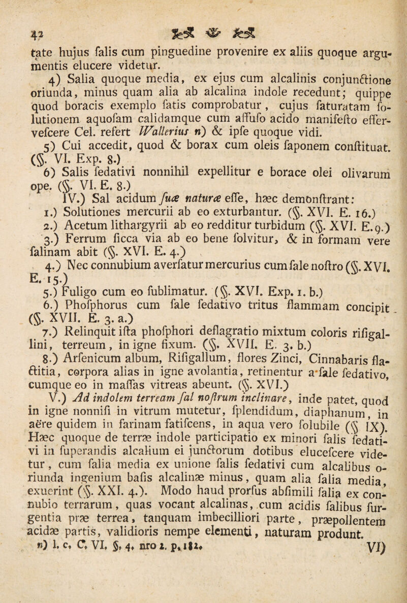 tate hujus falis cum pinguedine provenire ex aliis quoque argu¬ mentis elucere videtur. 4) Salia quoque media, ex ejus cum alcalinis conjunftione oriunda, minus quam alia ab alcalina indole recedunt; quippe quod boracis exemplo fatis comprobatur , cujus faturatam fo- lutionem aquofam calidamque cum affufo acido manifefto effer- vefcere Cei. refert IVallerius n) & ipfe quoque vidi. 5) Cui accedit, quod & borax cum oleis faponem conftituat. (§. VI. Exp. 80 * 6) Salis fedativi nonnihil expellitur e borace olei olivarum ope. (§. VI. E♦ 8-) IV.) Sal acidum fu<e natuue efle, haec demonftrant: 1. ) Solutiones mercurii ab eo exturbantur. (§. XVI. E. 16.) 2. ) Acetum lithargyrii ab eo redditur turbidum (§. XVJ. E.9.) 3. ) Ferrum ficca via ab eo bene folvitur, & in formam vere falinam abit (§. XVI. E. 4.) v 4. ) Nec connubium averfaturmercurius cumfale noftro (§. XVI. E. 15.) 5. ) Fuligo cum eo fublimatur. (§. XVI. Exp. 1. b.) 6. ) Phofphorus cum fale fedativo tritus flammam concipit (§. XVII. E. 3. a.) F 7. ) Relinquit ifta phofphori deflagratio mixtum coloris rifigal- lini, terreum, in igne fixum. (§. XVII. E. 3. b.) 8. ) Arfenicum album, Rifigallum, flores Zinci, Cinnabaris fla- ftitia, corpora alias in igne avolantia, retinentur a*fale fedativo, cumque eo in maffas vitreas abeunt. (§. XVI.) V.) Ad indolem terream fal noflrum inclinare, inde patet, quod in igne nonnifi in vitrum mutetur, fplendidum, diaphanum, in aere quidem in farinam fatifcens, in aqua vero folubile (§ IX). Haec quoque de terrae indole participatio ex minori falis fedati¬ vi in fuperandis alcahum ei jun&orum dotibus elucefcere vide¬ tur , cum falia media ex unione falis fedativi cum alcabbus o- riunda ingenium bafis alcalinae minus, quam alia falia media exuerint (§. XXL 4.). Modo haud prorfus abfimili falia ex con- nubio terrarum, quas vocant alcalinas, cum acidis falibus fur- gentia prae terrea, tanquam imbecilliori parte, praepollentem acidae partis, validioris nempe elementi, naturam produnt. n) 1. c, Ct VI, $♦ 4♦ aro it p* 18 a* VI)