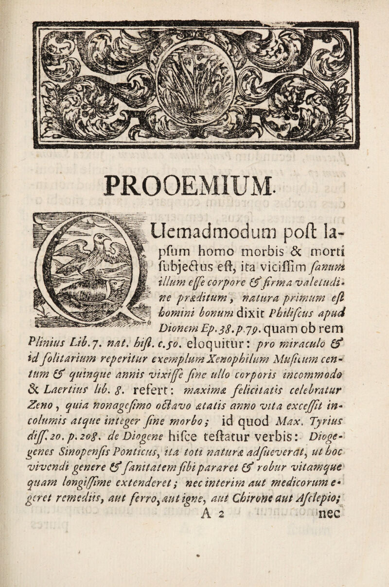 Uemadmodum poft la- pfum homo morbis & morti fubjeftus eft, ita viciffim fanum illum efe corpore (fifirma vaUtudi* ve pr aditum > natura primum efi homini bonum dixit Phtlificus apud Dionem Ep, 38./>7/?. quam ob rem Plinius Lib.j. nat. hifl. c.jo. eloquitur: pro miraculo (fi id folitarium reperitur exemplumXenophilum Mufiaim cen¬ tum (fi quinque annis vixiffe fine ullo corporis incommodo 8i Laertius Itb. g. refert: maxima felicitatis celebratur Zeno, quia nonagefimo o£lavo alatis anno vita exceffit in¬ columis atque integer fine morbo ; id quod Max. Tyrius dijfi20*P'20$' de Diogene hifce teftatur verbis: Dioge- genes Sinopenjis Ponticus5 ita toti natura adfueverctt5 ut hoc vivendi genere (fifamtatemfibipararet (fi robur vita?nquc quam longtffime extenderet; necinterim aut medicorum e* geret remediis, aut ferro y aut igne, aut Chirone aut Afclepio; A a nec