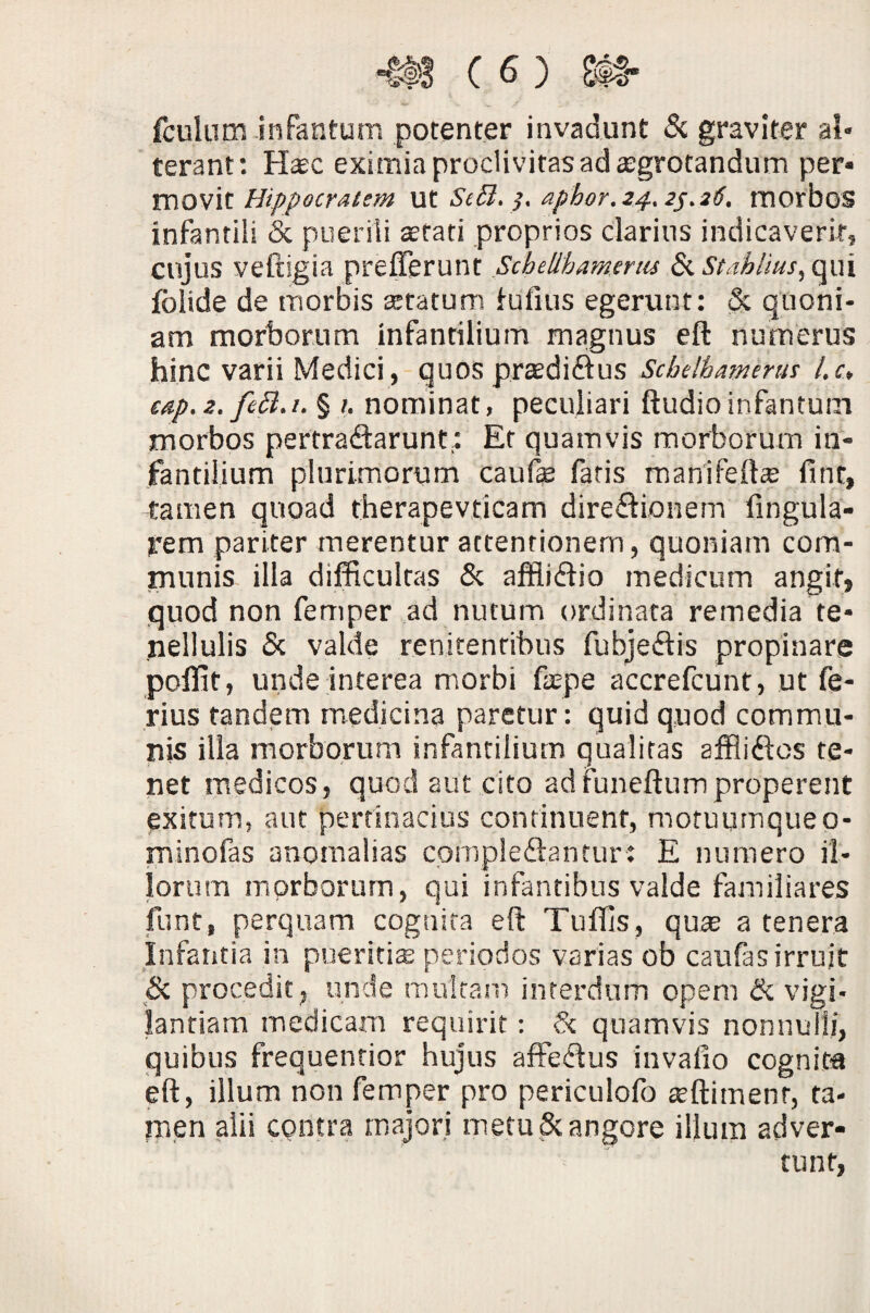 fculum infantum potenter invadunt & graviter al« terant: Hasc eximia proclivitas ad aegrotandum per* movit Hippocratem ut Sett. }. aphor.24.2s.26. morbos infantili & puerili aetati proprios clarius indicaverit, cujus veftigia preflerunt Scbellbamerus Si Stahlius, qui fblide de morbis statum fufius egerunt: & quoni¬ am morborum infantilium magnus eft numerus hinc varii Medici, quos prasdidus Scbelhamerus l.c, eap. 2. fett.i. § 1. nominat, peculiari ftudio infantum morbos pertradarunt.: Et quamvis morborum in¬ fantilium plurimorum caufe fatis manifefts fi ut, tamen quoad therapevticam diredionem lingula¬ rem pariter merentur attentionem, quoniam com¬ munis illa difficultas & affiidio medicum angit» quod non fernper ad nutum ordinata remedia te¬ nellulis & valde renitentibus fubjedis propinare poffit, unde interea morbi faepe accrefcunt, ut fe¬ rius tandem medicina paretur: quid quod commu¬ nis illa morborum infantilium qualitas afflides te¬ net medicos, quod aut cito adfuneftumproperent exitum, aut pertinacius continuent, motuumque 0- minofas anomalias cofnpledantur: E numero il¬ lorum morborum, qui infantibus valde familiares funt, perquam cognita eft Tuffis, quse a tenera Infantia in pueritiae periodos varias ob caufas irruit & procedit , unde multam interdum opem & vigi¬ lantiam medicam requirit: S< quamvis nonnulli, quibus frequentior hujus affedus invafio cognita eft, illum non fernper pro periculofo atftimenr, ta¬ men alii contra majori metu & angore illum adver-