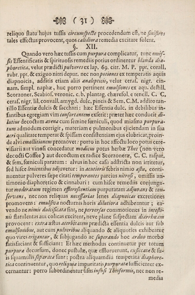 reliquo ftatu hujus tuffis circimfpefle procedendum ed9 ne fmflros tales effe&us provocent, quos calidiora remedia excitare folent. §. XII. Quando vero haec tuffis cum purpura complicatur, tunc omif- Eflentificatis & fpirituofis remediis potius ordinentur blanda dia- phoretka, vdut praedicli////^mexlap. 69. citr. M. P, ppr, corall, rubr.ppt.& exiguo nitri depur. nec non potiones zx temperatis aquis diapnoicis, additis etiam aliis analeptkis^ velut ceraf. nigr. cin- nam. fimpl. naphae, huc porro pertinent emulfionesex aqu. deftill. Scorzoner. Scabiof. veronic. c. b. plantag. chaerefol. e tenelh C. C* ceraf. nigr, lil, convall. amygd. dulc. pineis & Sem. C.M. addito tan¬ tillo Effentiae dulcis & facchari: haec Effentia dulc. in debilibus in« fantibus egregiam vim confortantem exferit: praeter haec conducit di- lutius decodum avena cum femine foeniculi, quod miafma purpura- tum admodum corrigit, materiam e pulmonibus ejiciendam in fua acri qualitate temperat & fpiffam confidentiam ejus elubricat,proin¬ de alvi cmollitionem promovet: porro in hoc affetdu loco potus cere- vifiariiaut vinofi concedatur modicm potus herbae Tbee (non vero deco&iCoffee) aut decodum ex radice Scorzonerae, C. C. rafpat. & fem. foeniculi paratum: alvus in hoc eafu addri&a non irritetur, fed hifce lenientibus adjuvetur: in acutioritfebns nimio aftuj conti¬ nuentur pulveres fiiepe citati temperantes parcius nitrofi, omiffis an- timonio diaphoretico & cinnabari: cum hifce remediis conjunga¬ tur moderatum regimen efflorefccntiam\n\vip\\vatam adjuvans fk con- fervansy nec non reliquas neccffarias lenes diapnoicas excretiones promovens: emulfivanodumiishons dilutiora adhibeantur ; ca¬ vendo ne nimis dulcificat a nzperverfas commotiones in intefli- ms datulentas aut colicas excitent, neve plane fufpe&am diarrhoeam provocent: extra aedus acerbitatem edentia dulcis aut fub emulfiomhus> aut cum pulveribus aliquando & aliquoties exhibeatur quo vires erigantur ^ & fubjugando ac fuperando hoc arduo morbo fatisfaciant & diffidant: Ethaec methodus continuetur per totum purpura decurfum, donec pudulae, quae effloruerunt, cxficcat<z&{\u- is fquamulis feparata funt: podea aliquamdiu temperata diaphore¬ tica continuentur, quo reliquia impuritatis purpurata lufficienter ex¬ cernantur: porro fubordinentur Mis infhfi Thaformu^ nec non re- media