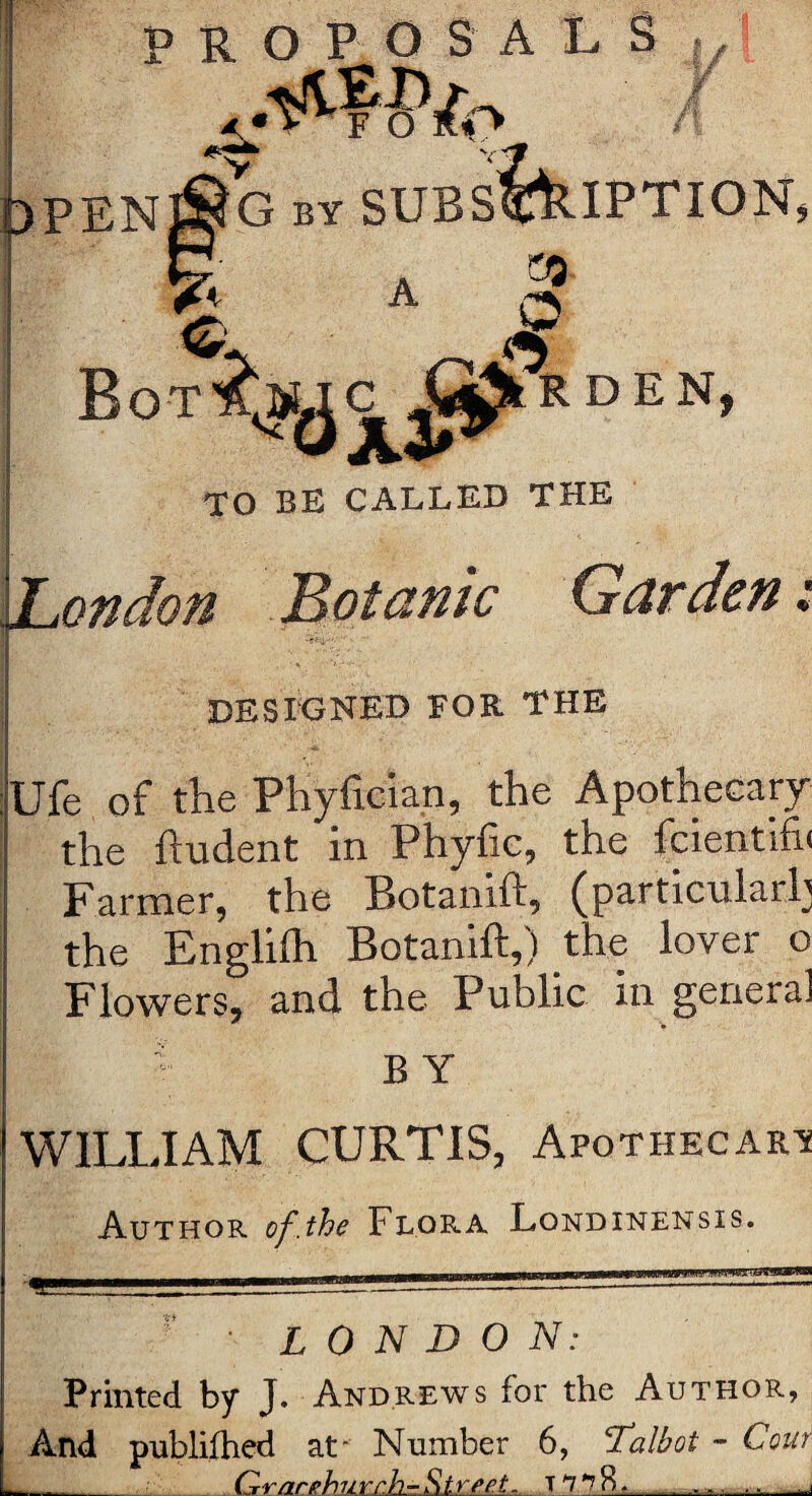 vtp PENJ^G by SUBSCRIPTION, A &3 J; A O Bot^uc J^Rden, TO BE CALLED THE ondon Botanic Garden .* DESIGNED FOR THE Ufe of the Phyftcian, the Apothecary the ftudent in Phyfic, the fcientifh Farmer, the Botanift, (particular!] the Englifh Botanift,) the lover o Flowers, and the Public in general B Y WILLIAM CURTIS, Apothecary Author of.the Flora Londinensis. LONDON: Printed by J. Andrews for the Author, And publifhed at' Number 6, Talbot - Com Grar church-Street. T ^