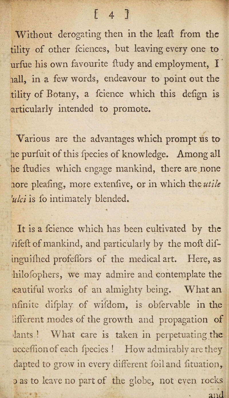 Without derogating then in the leafl from the tility of other fciences, but leaving every one to urfue his own favourite fludy and employment, I hall, in a few words, endeavour to point out the tility of Botany, a fcience which this delign is articularly intended to promote. Various are the advantages which prompt us to he purfuit of this fpecies of knowledge. Among all he fludies which engage mankind, there are none lore pleaiing, more extenlive, or in which the utile \ulci is fo intimately blended. It is a fcience which has been cultivated by the rifeft of mankind, and particularly by the moll dif- inguhlied profeffors of the medical art. Here, as hilofophers, we may admire and contemplate the >eautifui works of an almighty being. What an nfinite difplay of wifdom, is obfervable in the [ifferent modes of the growth and propagation of •lants 1 What care is taken in perpetuating the ucceffion of each fpecies ! How admirably are they dapted to grow in every different foil and lituation, o as to leave no part of the globe, not even rocks 8 ? • and