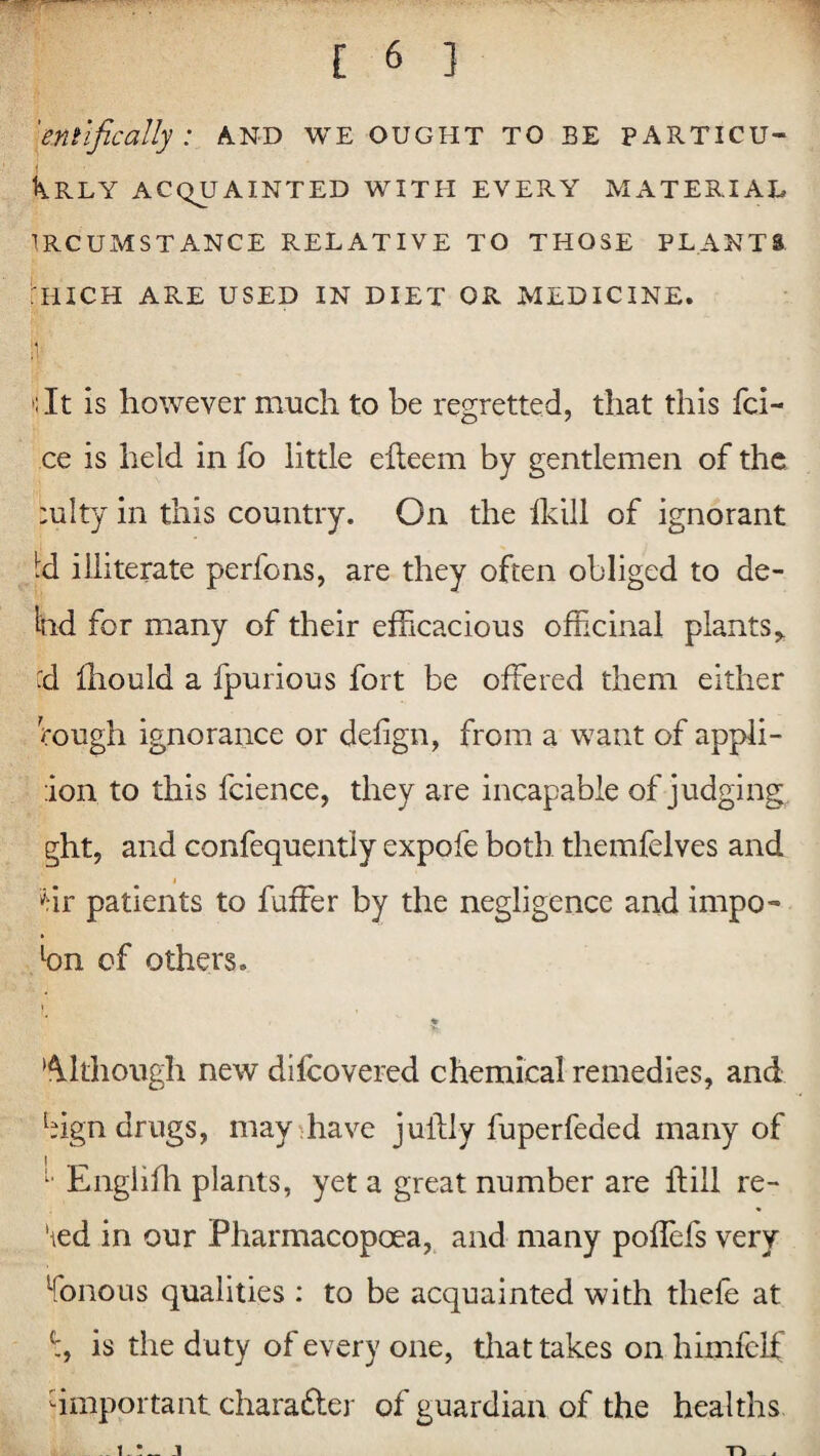 'em ifically: and we ought to be particu- Krly acquainted with every material ircumstance relative to those plants :hich are used in diet or medicine. »;It is however much to be regretted, that this fci- ce is held in fo little elteem by gentlemen of the :ulty in this country. On the flail of ignorant Id illiterate perfcns, are they often obliged to de- Ind for many of their efficacious officinal plants, cd Ihould a fpurious fort be offered them either rough ignorance or defign, from a want of appli- ion to this fcience, they are incapable of judging ght, and confequently expofe both themfelves and Hr patients to fuffer by the negligence and impo~ lon of others. Although new difcovered chemical remedies, and bign drugs, may have juilly fuperfeded many of 1 Englifh plants, yet a great number are ftill re- 'ted in our Pharmacopoea, and many poflcfs very fonous qualities : to be acquainted with thefe at is the d uty of every one, that takes on himfeif -important character of guardian of the healths