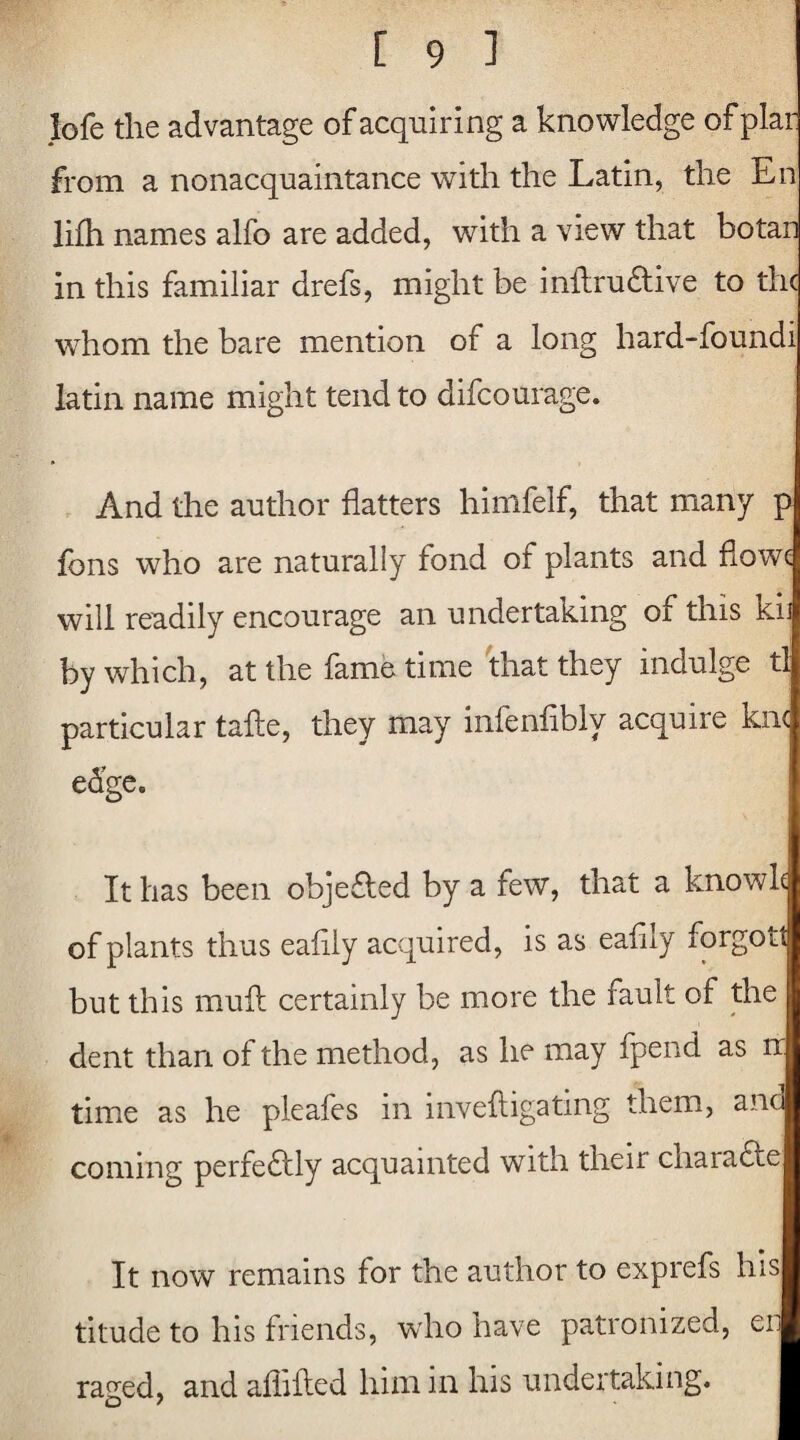 lofe the advantage of acquiring a knowledge of plar from a nonacquaintance with the Latin, the En lifh names alfo are added, with a view that botan in this familiar drefs, might be inftrudtive to the whom the bare mention of a long hard-foundi latin name might tend to difeourage. And the author flatters himfelf, that many p fons who are naturally fond of plants and fiowc will readily encourage an undertaking of this ki by which, at the fame time that they indulge tl particular tafte, they may infenflbly acquire kn< edge. It has been objefled by a few, that a knowk of plants thus eafily acquired, is as eafily forgoit but this muft certainly be more the fault of the dent than of the method, as he may fpend as n time as he pleafes in i live {ligating them, and coming perfectly acquainted with their charadle It now remains for the author to exprefs his titude to his friends, who have patronized, en raged, and afliiled him in his undertaking.