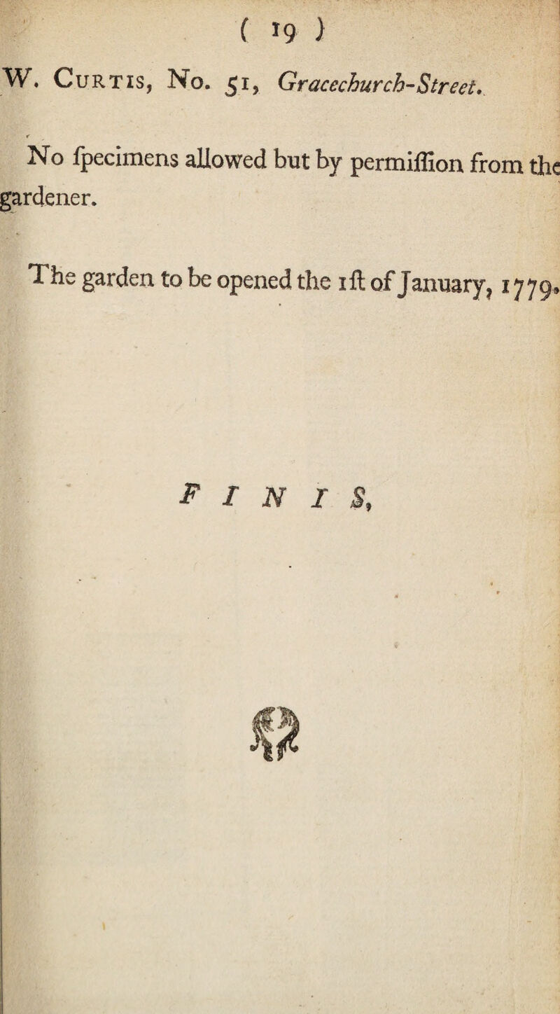 W. Curtis, No. 51, Gracechurch-Street. No fpecimens allowed but by permifllon from the gardener. The garden to be opened the iftof January, 1779, FINIS,
