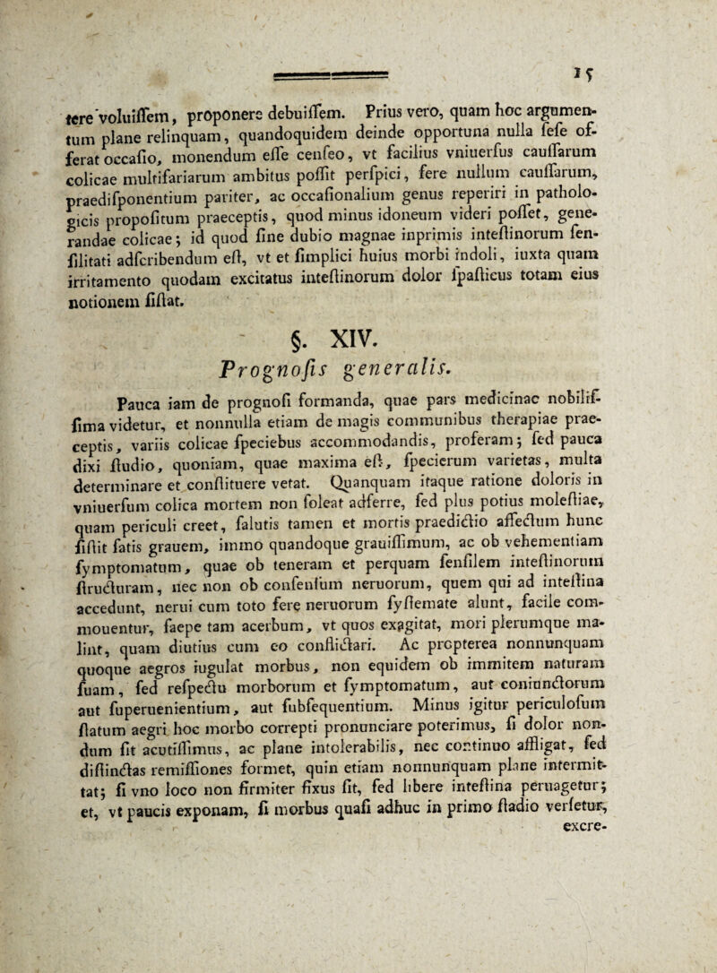 tere voluiffem, proponere debuiflem. Prius vero, quam hoc argumen¬ tum plane relinquam, quandoquidem deinde opportuna nulla fefe of¬ ferat occafio, monendum effle cenfeo, vt facilius vniuerfus caufflarum colicae multifariarum ambitus poffit perfpici, fere nullum caufflarum, praedifponentium pariter, ac occafionalium genus reperiri in patholo¬ gicis propofitum praeceptis, quod minus idoneum videri poffet, gene¬ randae colicae; id quod fine dubio magnae inprimis inteflinorum fen- filitati adfcribendum eft, vt et fimpiici huius morbi indoli, iuxta quam irritamento quodam excitatus inteflinorum dolor fpaflicus totam eius notionem fiflat. §. XIV. 1 / Prognofis generalis- Pauca iam de prognofi formanda, quae pars medicinae nobilrfi fimavidetur, et nonnulla etiam demagis communibus therapiae prae¬ ceptis, variis colicae fpeciebus accommodandis, proferam; fed pauca dixi Audio, quoniam, quae maxima eft, fpecierum varietas, multa determinare et conflituere vetat. Quanquam itaque ratione doloris in vniuerfum colica mortem non loleat adfene, fed plus potius molefliae, quam periculi creet, falutis tamen et mortis praedicco aiieclum hunc fiflit fatis grauem, iinino quandoque grauifflmum, ac ob vehementiam fymptornatum, quae ob teneram et perquam fenfilem inteflinorum flruchiram, nec non ob confenfum neruorum, quem qui ad inteflina accedunt, nerui cum toto fere neruorum fyflemate alunt, facile com- mouentur, faepe tam acerbum, vt quos exagitat, mori plerumque ma¬ lint, quam diutius cum eo confMari. Ac propferea nonnunquam quoque aegros iugulat morbus, non equidem ob immitem naturam fuam, fed refpecflu morborum et fymptomatum, aut conruncflorum aut fuperuenientium, aut fubfequentium. Minus igitur periculofum flatum aecrri hoc morbo correpti pronunciare poterimus, fi dolor non¬ dum fit acutiflimus, ac plane intolerabilis, nec continuo affligat, fed diflin&as remifliones formet, quin etiam nonnunquam plane intermit¬ tat; fi vno loco non firmiter fixus fit, fed libere inteflina peruagetnr; et, vt paucis exponam, fi morbus quafi adhuc in primo fladio verfetur, excre-