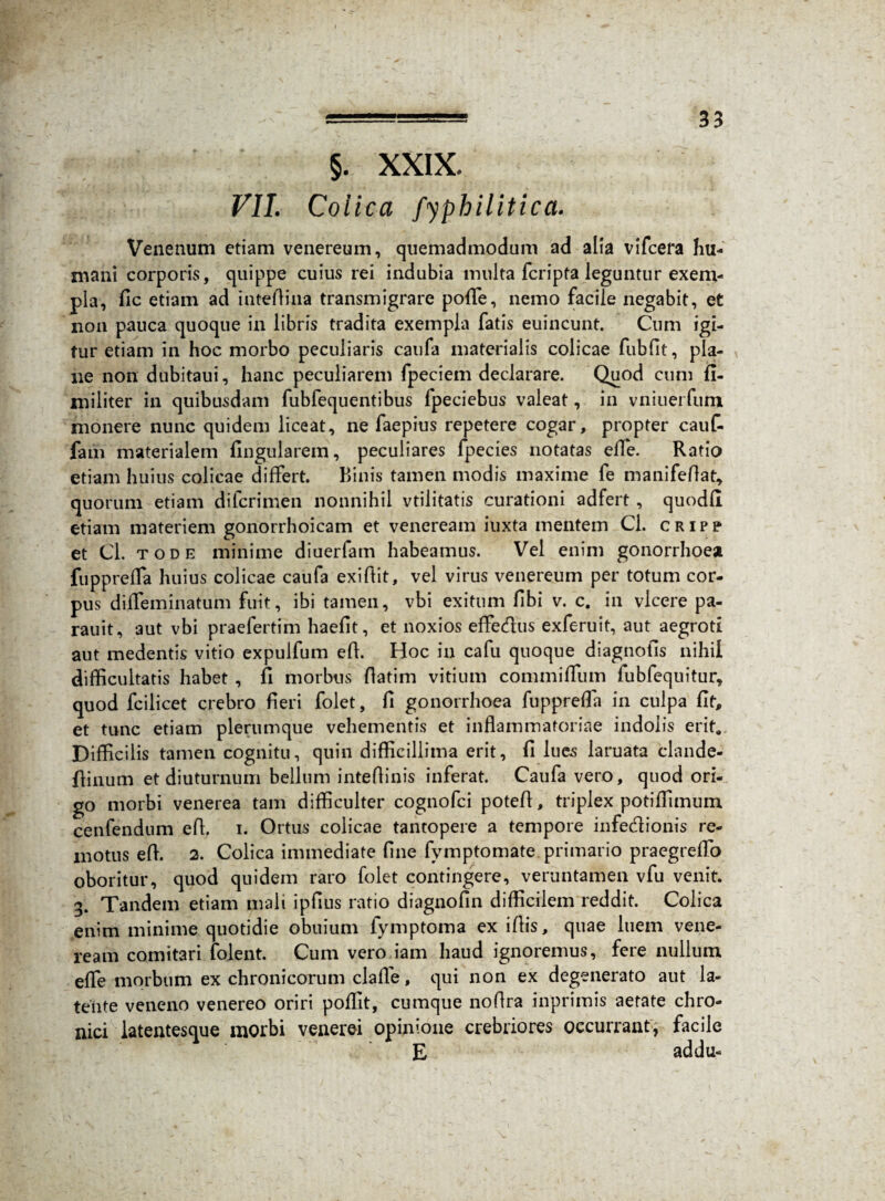 §. XXIX. VII. Colica fyphilitica. Venenum etiam venereum, quemadmodum ad alia vifcera hu- mani corporis, quippe cuius rei indubia multa fcripta leguntur exem¬ pla, fic etiam ad inteffina transmigrare poffe, nemo facile negabit, et non pauca quoque in libris tradita exempla fatis euincunt. Cum igi¬ tur etiam in hoc morbo peculiaris caufa materialis colicae fubfit, pla¬ ne non dubitaui, hanc peculiarem fpeciem declarare. Quod cum fi- militer in quibusdam fubfequentibus fpeciebus valeat, in vniuerfiim monere nunc quidem liceat, ne faepius repetere cogar, propter cauf- fam materialem lingularem, peculiares fpecies notatas ede. Ratio etiam huius colicae differt. Binis tamen modis maxime fe manifeffat* quorum etiam difcrimen nonnihil vtilitatis curationi adfert , quodfl etiam materiem gonorrhoicam et veneream iuxta mentem Cl. cripp et Cl. tode minime diuerfam habeamus. Vel enim gonorrhoea fuppreffa huius colicae caufa exiftit, vel virus venereum per totum cor¬ pus diffeminatum fuit, ibi tamen, vbi exitum fibi v. c. in vicere pa- rauit, aut vbi praefertim haefit, et noxios effe&us exferuit, aut aegroti aut medentis vitio expulfum eff. Hoc in cafu quoque diagnofis nihil difficultatis habet , fi morbus fiatim vitium commiffiim fubfequitur, quod fcilicet crebro fieri folet, fi gonorrhoea fuppreffa in culpa fit, et tunc etiam plerumque vehementis et inflammatoriae indolis erit. Difficilis tamen cognitu, quin difficillima erit, fi lues laruata clande- fiinum et diuturnum bellum inteffinis inferat. Caufa vero, quod ori¬ go morbi venerea tam difficulter cognofci poteff, triplex potiffimum cenfendum eff. i. Ortus colicae tantopere a tempore infedionis re¬ motus eff. 2. Colica immediate fine fymptomate primario praegreffo oboritur, quod quidem raro folet contingere, veruntamen vfu venit. 3. Tandem etiam mali ipfius ratio diagnofin difficilem reddit. Colica enim minime quotidie obuium fymptoma ex iffis, quae luem vene¬ ream comitari folent. Cum vero iam haud ignoremus, fere nullum effe morbum ex chronicorum claffe, qui non ex degenerato aut la¬ tente veneno venereo oriri poffit, cumque noflra inprimis aetate chro¬ nici latentesque morbi venerei opinione crebriores occurrant; facile E addu- V