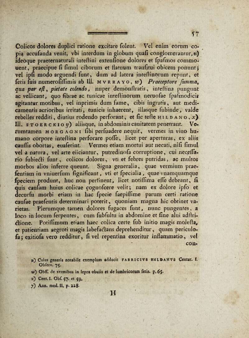 17 Colicos dolores duplici ratione excitare folent. Vel enim eorum co¬ pia accufanda venit, vbi interdum in globum quafi conglomerantur, u) ideoque praeternaturali inteflini extenfione dolores et fpafmos commo¬ nent, praecipue fi fimul ciborum et flatuum tranfitui obicem ponunt; vel ipfi modo arguendi funt, dum ad latera inteflinorum repunt, et fetis fuis numerofiflimis ab 111. mvrrayo, w) Praeceptore fumma, qua par eji, pietate colendo, nuper demonflratis, inteflina pungunt ac vellicant, quo fibrae ac tunicae inteflinorum neruofae fpaimodicis agitantur motibus, vel inprimis dum fame, cibis ingratis, aut medi¬ camentis acrioribus irritati, tunicis inhaerent, illasque iubinde, valde rebelles redditi, diutius rodendo perforant, et fic tefle hildano,^) 111. stoerckio t/) aliisque, in abdominis cauitatem penetrant. Ve- rumtamen morgagni fibi perfuadere nequit, vermes in viuo hu¬ mano corpore inteflina perforare pofle, licet per aperturas, ex aliis cauflis obortas, euaferint. Vermes etiam mortui aut necati, nifi fimul vel a natura, vel arte eiiciantur, putredinofa corruptione, cui necefla- rio fubie&i funt, colicos dolores, vti et febres putridas, ac multos morbos alios inferre queunt. Signa generalia, quae vermium prae- fentiam in vniuerfum fignificant, vti et fpecialia, quae vnamquamque fpeciem produnt, huc non pertinent, licet notiflima efle debeant, fi quis caufam huius colicae cognofcere velit; nam ex dolore ipfo et decurfu morbi etiam in hac fpecie faepiflime parum certi ratione caufae praefentis determinari poterit, quoniam magna hic obtinet va¬ rietas. Plerumque tamen dolores fugaces funt, nunc pungentes, a loco in locum ferpentes, cum fubfultu in abdomine et fine alui adflri- <flione. Potiflimum etiam haec colica certe fub initio magis molefla, et patientiam aegroti magis labefadans deprehenditur, quam periculo- fa; exitiofa vero redditur, fi vel repentina exoritur inflammatio, vel con¬ ii) Cuius generis notabile exemplum adducit fabricivs hildanvs Centur. I. Obfetv. 75. y>) Obflf. de vermibus in lepra obuiis et de lumbricorum fetis, p.65* x) Cent. I. Obf. 57. et $9, y) Asm, med. II. p. 228« H