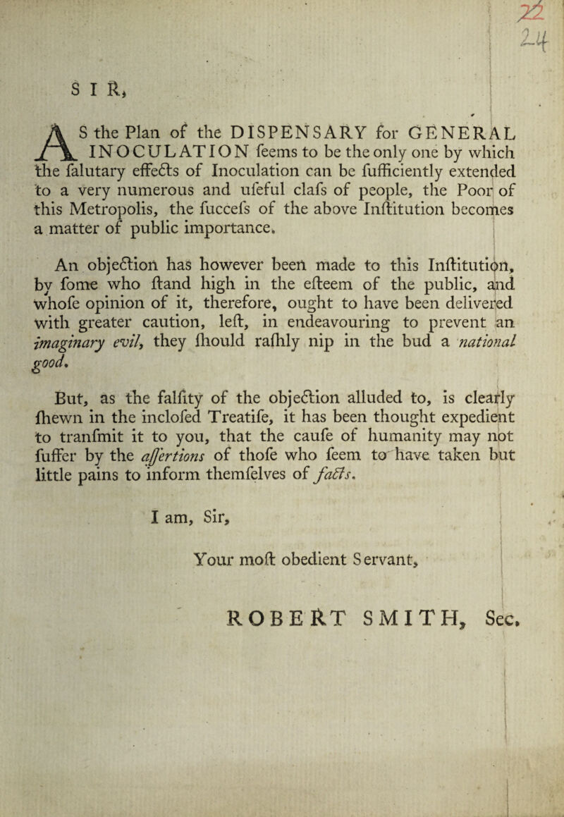 AS the Plan of the DISPENSARY for GENERAL IN O C U L AT ION feems to be the only one by which the falutary effe&s of Inoculation can be fufficiently extended to a very numerous and ufeful clafs of people, the Poor of this Metropolis, the fuccels of the above Inftitution becomes a matter of public importance. An obje&ion has however been made to this Inftitution, by fome who ftand high in the efteem of the public, and whofe opinion of it, therefore, ought to have been delivered with greater caution, left, in endeavouring to prevent an imaginary evil> they fhould rafhly nip in the bud a national good• But, as the falfity of the obje&ion alluded to, is clearly fhewn in the inclofed Treatife, it has been thought expedient to tranfmit it to you, that the caufe of humanity may not fuffer by the afjertions of thofe who feem to have taken but little pains to inform themfelves of faffs. I am, Sir, Your moft obedient Servant, ROBERT SMITH, Sec,