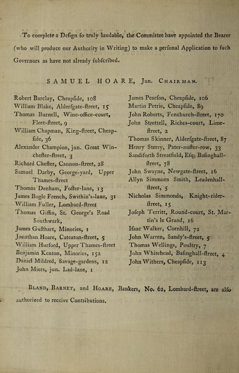 To complete a Defign fo truly laudable, the Committee have appointed the Bearer (who will produce our Authority in Writing) to make a perfonal Application to fuch Governors as have not already fubfcribed. SAMUEL HOARE, Jun. Chairman. Robert Barclay, Cheapfide, 108 William Blake, Alderfgate-ftreet, 15 Thomas Burnell, Wine-office-court, Fleet-ftreet, 9 William Chapman, King-flreet, Cheap¬ fide, 36 Alexander Champion, jun. Great Win- chefler-flreet, 3 Richard Chefler, Cannon-flreet, 28 Samuel Darby, George-yard, Upper Thames-flreet Thomas Denham, Fofler-lane, 13 James Bogle French, Swithin’s-lane, 31 William Fuller, Lombard-flreet Thomas Giffin, St. George’s Road Southwark, James Guflhart, Minories, 1 Jonathan Hoare, Cateaton-flreet, 5 William Burford, Upper Thames-flreet Benjamin Kenton, Minories, 152 Daniel Mildred, Savage-gardens, 12 John Miers, jun. Lad-lane, 1 James Pearfon, Cheapfide, 106 Martin Petrie, Cheapfide, 89 John Roberts, Fenchurch-flreet, 170 John Strettell, Riches-court, Lime- flreet, 2 Thomas Skinner, Alderfgate-ftreet, 87 Henry Sterry, Pater-nofter-row, 33 Sandiforth Streatfield, Efq; Bafinghall- ftreet, 78 John Swayne, Newgate-flreet, 16 Allyn Simmons Smith, Leadenhall- ftreet, 5 Nicholas Simmonds, Knight-rider- ftreet, 15 Jofeph Territt, Round-court, St. Mar¬ tin’s le Grand, 16 Ifaac Walker, Cornhill, 72 John Warren, Sandy’s-flreet, 5 Thomas Wellings, Poultry, 7 John Whitehead, Bafinghall-fireet, 4 John Withers, Cheapfide, 113 Bland, Barnet, and Hoare, Bankers, No. 62, Lombard-flreet, are alfo authorized to receive Contributions.