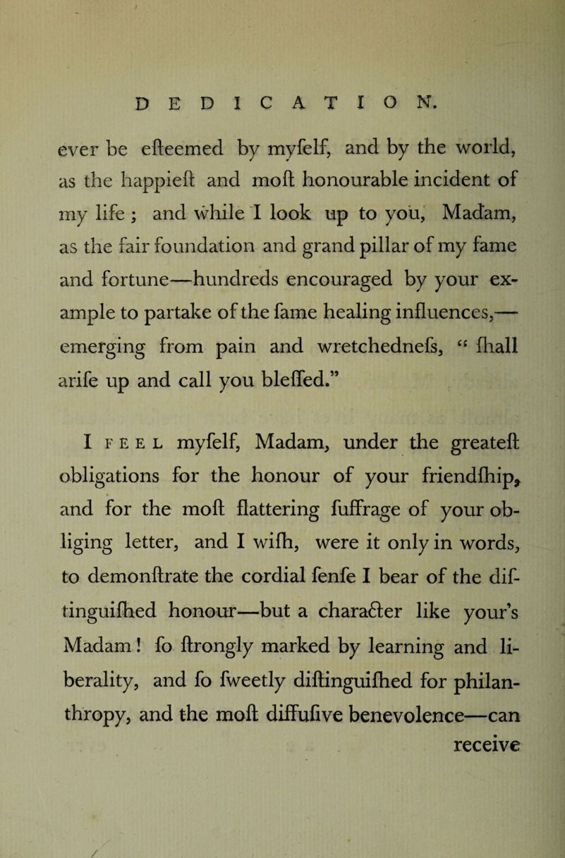 ever be efteemed by myfelf, and by the world, as the happieft and moft honourable incident of my life ; and while I look up to you. Madam, as the fair foundation and grand pillar of my fame and fortune—hundreds encouraged by your ex¬ ample to partake of the fame healing influences,— emerging from pain and wretchednefs, “ fhall arife up and call you bleffed.” I f e e l myfelf, Madam, under the greateft obligations for the honour of your friendfhip* * and for the moft flattering fuffrage of your ob¬ liging letter, and I wifh, were it only in words, to demonftrate the cordial fenfe I bear of the dif- tinguifhed honour—but a char abler like your’s Madam! fo ftrongly marked by learning and li¬ berality, and fo fweetly diftinguifhed for philan¬ thropy, and the moft diffufive benevolence—can ■*» / / receive