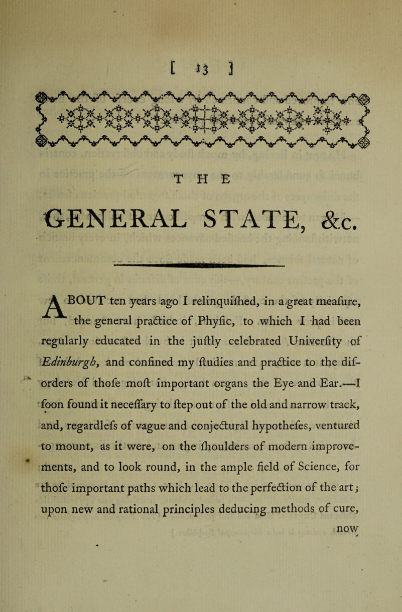 T ut t? JljL Ju GENERAL STATE, &c. ^j^BOUT ten years ago I relinquifhed, in a great meafure, the general practice of Phyfic, to which I had been regularly educated in the juftly celebrated Univerfity of Edinburgh, and confined my ftudies and practice to the dis¬ orders of thofe moft important organs the Eye and Ear.—I foon found it neceflary to ftep out of the old and narrow track, and, regardlefs of vague and conjectural hypothefes, ventured to mount, as it were, on the fhoulders of modern improve¬ ments, and to look round, in the ample field of Science, for thofe important paths which lead to the perfection of the art; upon new and rational principles deducing methods of cure, now