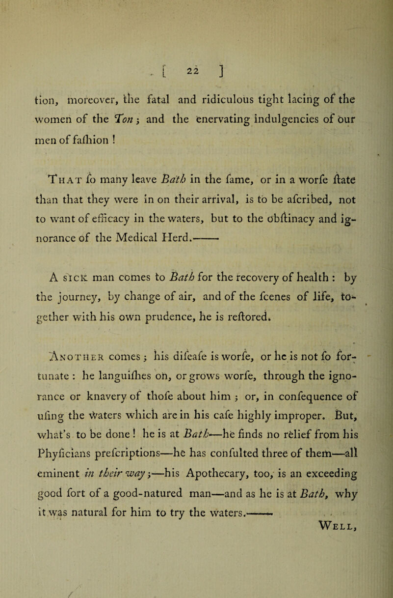 tion, moreover, the fatal and ridiculous tight lacing of the women of the Ton; and the enervating indulgencies of bur men of faihion ! That fo many leave Bath in the fame, or in a worfe ftate than that they were in on their arrival, is to be afcribed, not to want of efficacy in the waters, but to the obflinacy and ig¬ norance of the Medical Herd*- A siclc man comes to Bath for the recovery of health : by the journey, by change of air, and of the fcenes of life, to¬ gether with his own prudence, he is reftored. Another comes ^ his difeafe is worfe, or he is not fo for¬ tunate : he languifhes oh, or grows worfe, through the igno¬ rance or knavery of thofe about him ; or, in confequence of uilng the \Vaters which are in his cafe highly improper. But, what’s to be done ! he is at Bath-—he finds no relief from his Phyficians preferiptions—he has confulted three of them—all eminent in their way;—his Apothecary, too, is an exceeding good fort of a good-natured man—and as he is at Bath, why \ ■ ■ ■ v it was natural for him to try the waters.-- Well, /