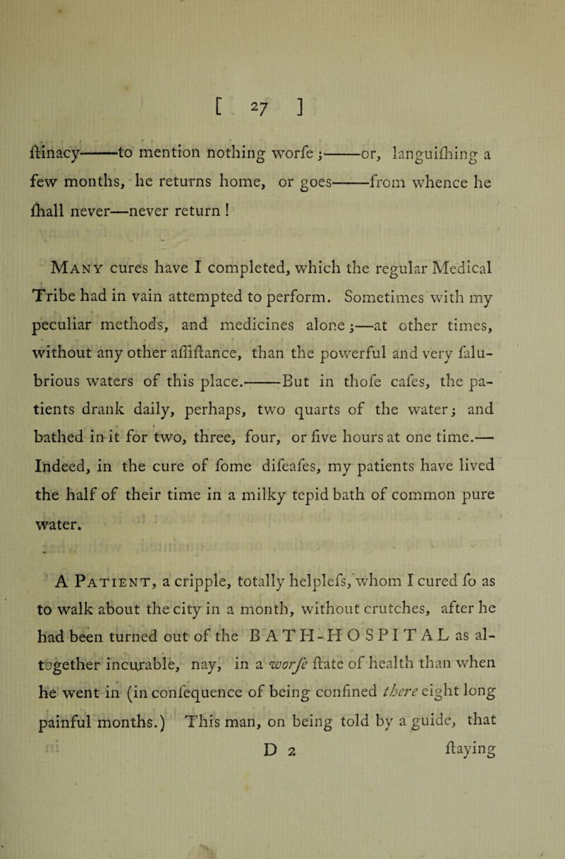 ftinacy*-to mention nothing worfe-or, languishing a few months, he returns home, or goes-from whence he Shall never—never return ! Many cures have I completed, which the regular Medical Tribe had in vain attempted to perform. Sometimes with my peculiar methods, and medicines alone;—at other times, * 4 * without any other afiiflance, than the powerful and very falu- brious waters of this place.--But in thofe cafes, the pa¬ tients drank daily, perhaps, two quarts of the water; and bathed in it for two, three, four, or five hours at one time.— Indeed, in the cure of fome difeafes, my patients have lived the half of their time in a milky tepid bath of common pure water* A Patient, a cripple, totally helplefs, whom I cured fo as to walk about the city in a month, without crutches, after he had been turned out of the B ATH-H O SPIT AL as al¬ together incurable, nay, in a worfe State of health than when he went in (in confequence of being confined there eight long painful months.) This man, on being told by a guide, that D 2 Staying
