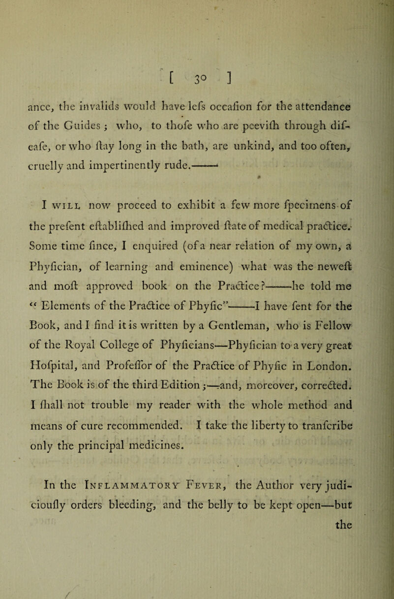 ance, the invalids would have lefs occafion for the attendance of the Guides; who, to thofe who are peevilh through dif- eafe, or who hay long in the bath, are unkind, and too often, cruelly and impertinently rude.—— 0 I will now proceed to exhibit a few more fpecirnens of the prefent ehablihied and improved hate of medical practice.- Some time fmce, I enquired (of a near relation of my own, a Phyfician, of learning and eminence) what was the neweh and moh approved book on the Practice?——-he told me “ Elements of the Practice of Phyfic”--I have fent for the Book, and I find it is written by a Gentleman, who is Fellow of the Royal College of Phyficians—Phyfician to a very great \T Hofpital, and Profeflor of the Practice of Phyfic in London. The Book is of the third Edition ;—rand, moreover, corrected* I hiall not trouble my reader with the whole method and means of cure recommended. I take the liberty to tranfcribe only the principal medicines. , . , < . t , .. y * % 9 * ¥ In the Inflammatory Fever, the Author very judl- cioufly orders bleeding, and the belly to be kept open—but the /