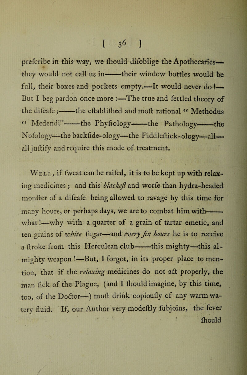 r prefcribe in this way, we (hould difoblige the Apothecaries— they would not call us in--their window bottles would be full, their boxes and pockets empty.—It would never do !— But I beg pardon once more :—The true and fettled theory of the difeafe;-the eftablifhed and mod rational “ Methodus “ Medendi”-the Phyfiology-the Pathology--- the Nofology—the backfide-ology—the Fiddleftick-ology—all— all juftify and require this mode of treatment, i Well, if fweat can be raifed, it is to be kept up with relax¬ ing medicines and this blackefi and worfe than hydra-headed monfter of a difeafe being allowed to ravage by this time for many hours, or perhaps days, we are to combat him with--- ■ what!—why with a quarter of a grain of tartar emetic, and ten grains of white fugar—and every Jix hours he is to receive a Aroke from this Herculean club -.- this mighty—this al¬ mighty weapon !—But, I forgot, in its proper place to men¬ tion, that if the relaxing medicines do not adt properly, the man fick of the Plague, (and I fhould imagine, by this time, too, of the Doctor—) muft drink copioufly of any warm wa¬ tery fluid. If, our Author very modeftly fubjoins, the fever (hould /