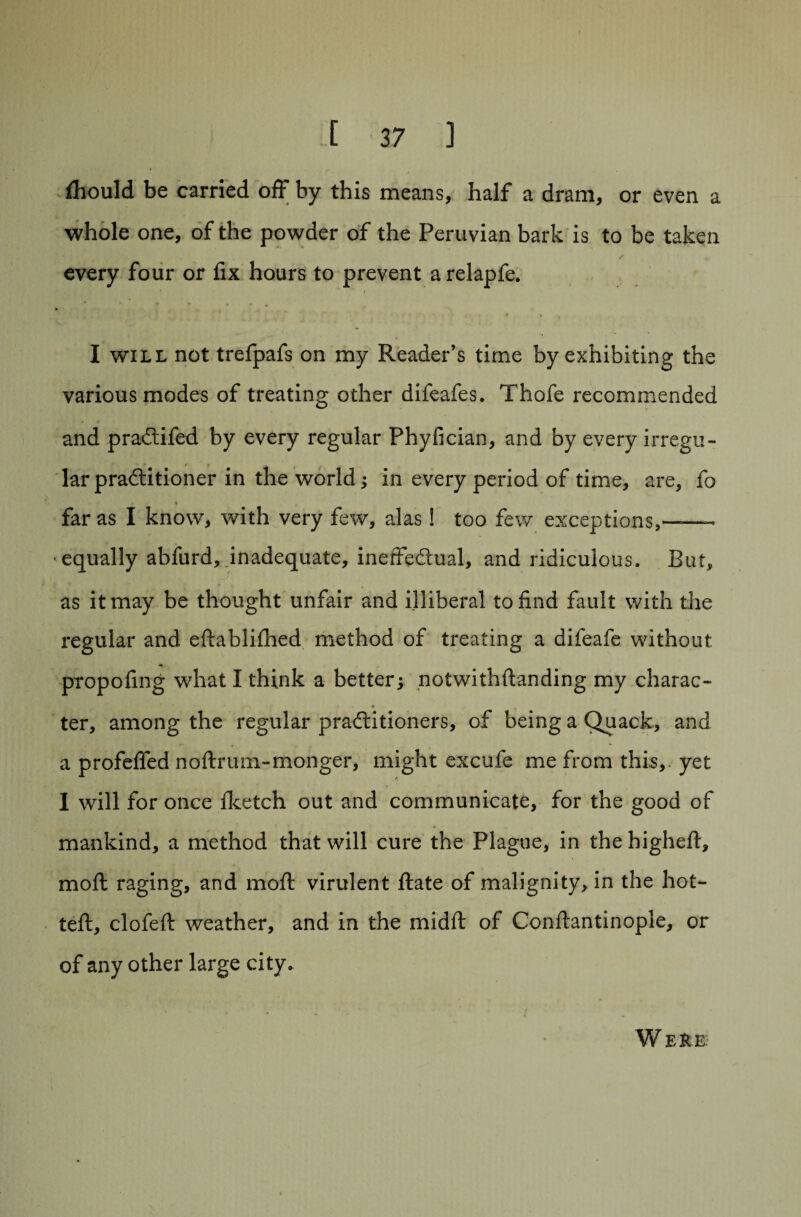 fhould be carried off by this means, half a dram, or even a whole one, of the powder of the Peruvian bark is to be taken every four or fix hours to prevent arelapfe. I will not trefpafs on my Reader’s time by exhibiting the various modes of treating other difeafes. Thofe recommended and pradtifed by every regular Phylician, and by every irregu¬ lar pradtitioner in the world; in every period of time, are, fo ♦ far as I know, with very few, alas! too few exceptions,*——- •equally abfurd, inadequate, ineffectual, and ridiculous. But, as it may be thought unfair and illiberal to find fault with the regular and edablifhed method of treating a difeafe without propofing what I think a better; notwith(landing my charac- * ter, among the regular practitioners, of being a Quack, and a profeffed nodrum-monger, might excufe me from this, yet I will for once fketch out and communicate, for the good of mankind, a method that will cure the Plague, in the higheft, mod raging, and mod virulent date of malignity, in the hot¬ ted, clofed weather, and in the midd of Condantinople, or of any other large city. Were