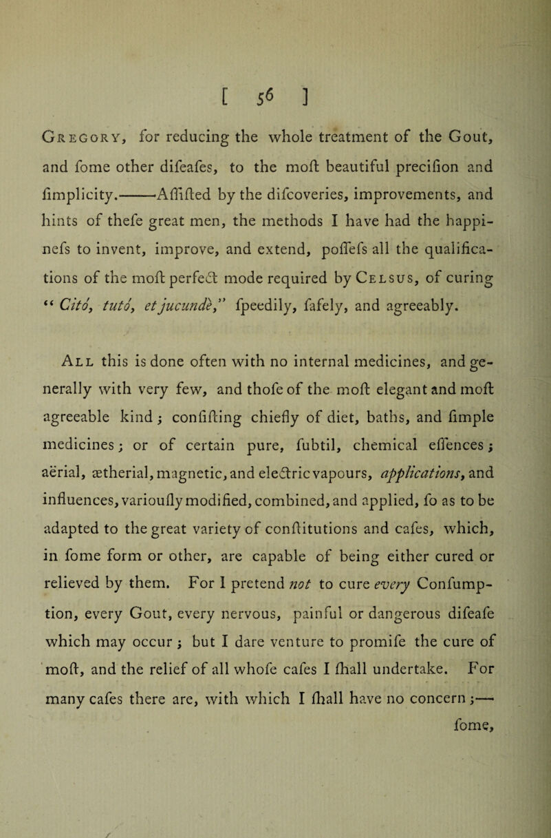 [ 5^ ] Gregory, for reducing the whole treatment of the Gout, and fome other difeafes, to the moil beautiful precifion and fimplicity.-Aflifted by the difcoveries, improvements, and hints of thefe great men, the methods I have had the happi- nefs to invent, improve, and extend, poffefs all the qualifica¬ tions of the moft perfect mode required byCELSUS, of curing “ Cito, tnto, etjucunde,” fpeedily, fafely, and agreeably. All this is done often with no internal medicines, and ge¬ nerally with very few, andthofeof the moft elegant and moft agreeable kind; confifting chiefly of diet, baths, and Ample medicines; or of certain pure, fubtil, chemical effences; aerial, aetherial, magnetic, and eleftric vapours, applications, and influences, varioufly modified, combined,and applied, fo as to be adapted to the great variety of conftitutions and cafes, which, in fome form or other, are capable of being either cured or relieved by them. For 1 pretend not to cure every Confump- tion, every Gout, every nervous, painful or dangerous difeafe which may occur ; but I dare venture to promife the cure of moft, and the relief of all whofe cafes I fhall undertake. For many cafes there are, with which I fhall have no concern — fome.