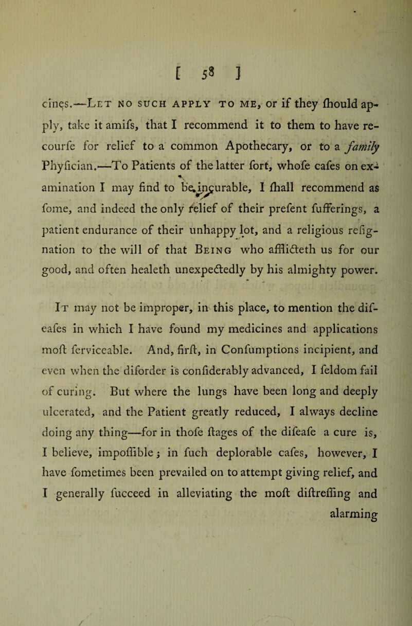 [ 53 ] cinqs.—-Let no such apply to me, or if they fhould ap¬ ply, take it amifs, that I recommend it to them to have re- courfe for relief to a common Apothecary, or to a family Phyficiam—To Patients of the latter fort, whofe cafes on ex- «ly animation I may find to b’eJj3£urable, I fhall recommend as fome, and indeed the only relief of their prefent fufferings, a patient endurance of their unhappy lot, and a religious refig- nation to the will of that Being who afflidteth us for our good, and often healeth unexpectedly by his almighty power. It may not be improper, in this place, to mention the dif- eafes in which I have found my medicines and applications moft ferviccable. And, firft, in Confumptions incipient, and even when the diforder is confiderably advanced, I feldom fail of curing. But where the lungs have been long and deeply ulcerated, and the Patient greatly reduced, I always decline doing any thing—for in thofe ftages of the difeafe a cure is, I believe, impofiible; in fuch deplorable cafes, however, I have fometimes been prevailed on to attempt giving relief, and I generally fucceed in alleviating the moft diftrefling and alarming