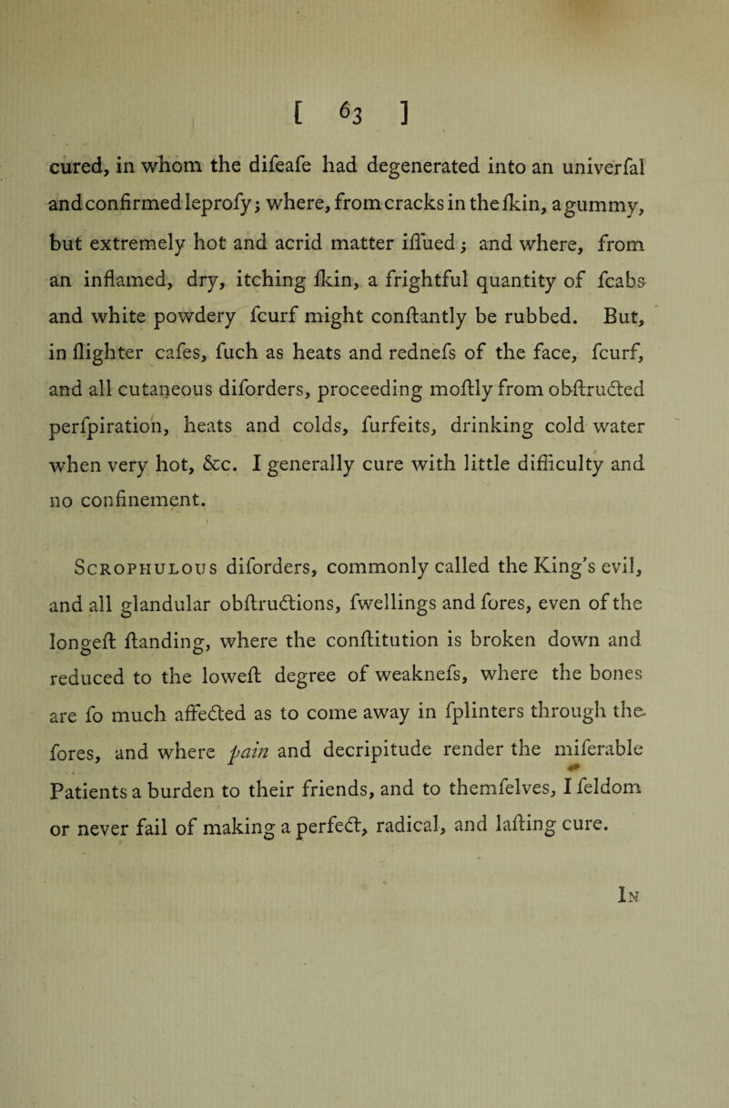 cured, in whom the difeafe had degenerated into an univerfal and confirmed leprofy; where, from cracks in the fkin, agummy, but extremely hot and acrid matter iflued j and where, from an inflamed, dry, itching fkin, a frightful quantity of fcabs and white powdery fcurf might condantly be rubbed. But, in flighter cafes, fuch as heats and rednefs of the face, fcurf, and all cutaneous diforders, proceeding modly from obdrudted perfpiration, heats and colds, furfeits, drinking cold water when very hot, &c. I generally cure with little difficulty and no confinement. Scrophulous diforders, commonly called the King's evil, and all glandular obdruftions, fwellings and fores, even of the longed danding, where the conftitution is broken down and reduced to the lowed: degree of weaknefs, where the bones are fo much affedted as to come away in fplinters through the. fores, and where pain and decripitude render the miferable 0!3| ; > \ ' ' i • 1 Patients a burden to their friends, and to themfelves, I feldom or never fail of making a perfect, radical, and lading cure. In