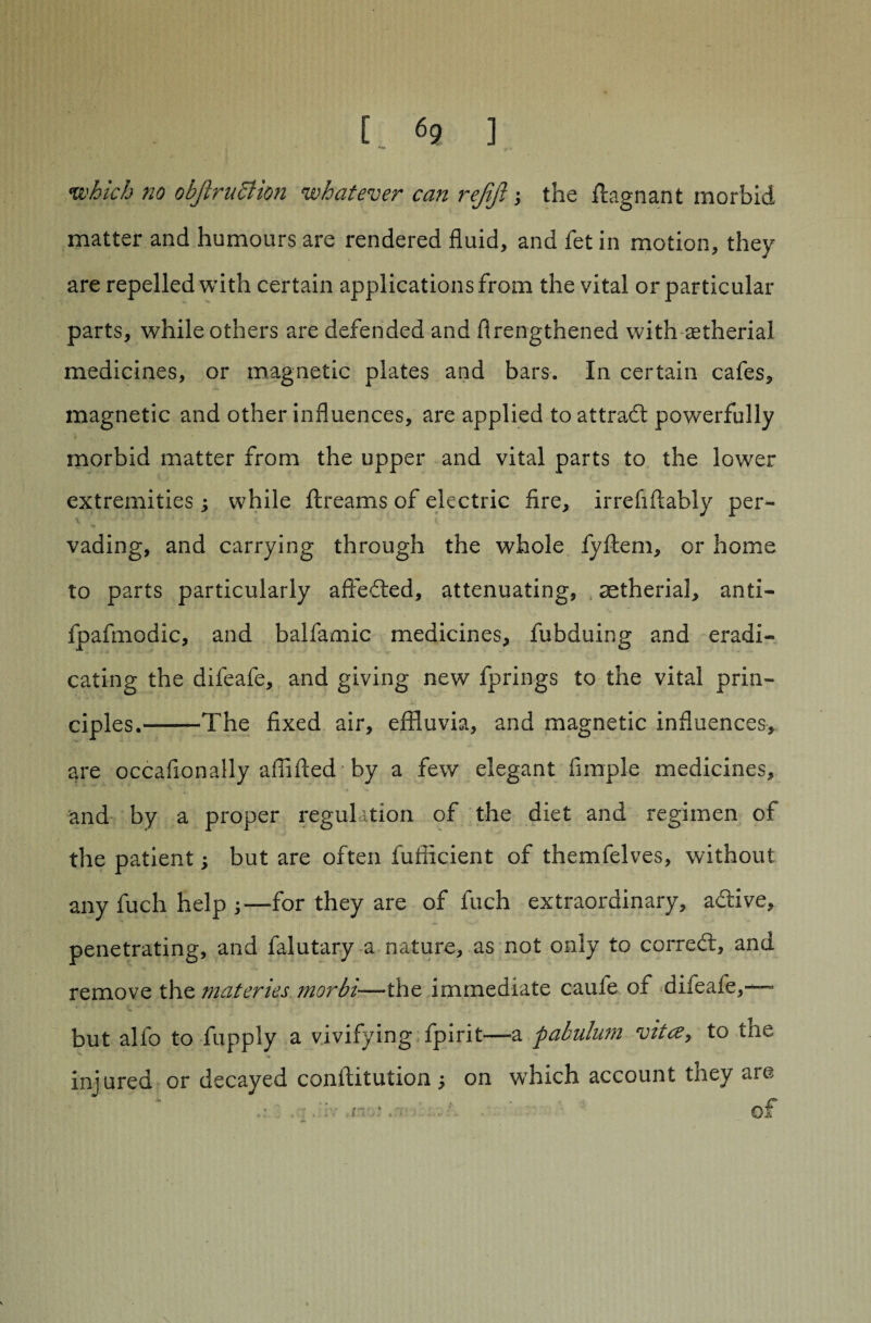 [ <5? ] which no obfiruBion whatever can rejift, the flagnant morbid matter and humours are rendered fluid, and fet in motion, they are repelled with certain applications from the vital or particular parts, while others are defended and flrengthened with astherial medicines, or magnetic plates and bars. In certain cafes, magnetic and other influences, are applied to attract powerfully morbid matter from the upper and vital parts to the lower extremities ; while ftreams of electric fire, irrefiflably per¬ vading, and carrying through the whole fyftem, or home to parts particularly affeded, attenuating, aetherial, anti- fpafmodic, and balfamic medicines, fubduing and eradi¬ cating the difeafe, and giving new fprings to the vital prin¬ ciples.-The fixed air, effluvia, and magnetic influences, are occafionally aiflfled by a few elegant Ample medicines, and by a proper regulation of the diet and regimen of the patient; but are often fuificient of themfelves, without any fuch help for they are of fuch extraordinary, adive, penetrating, and falutary a nature, as not only to corred, and remove the materies morbi-—the immediate caufe of difeafe,— but alfo to fupply a vivifying fpirit—a pabulum vitce, to the injured or decayed conftitution 5 on which account tney are nn .t . 01