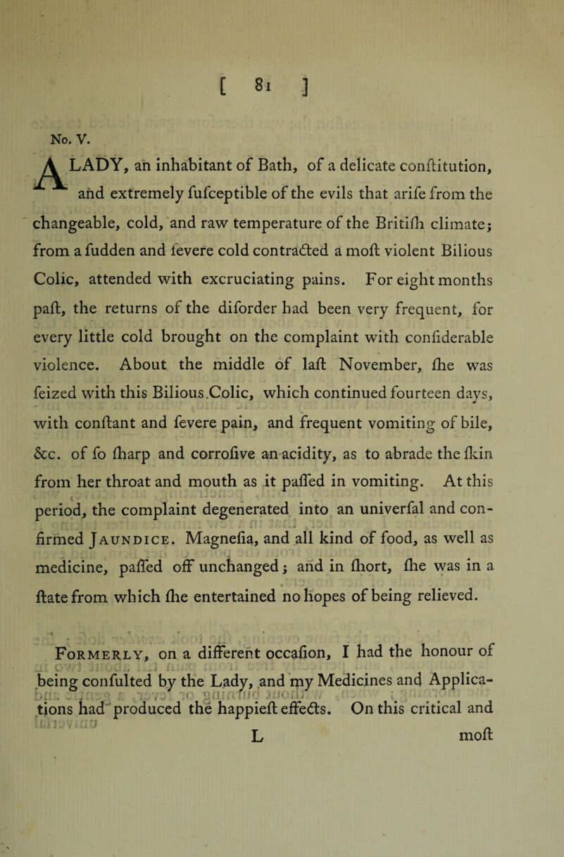 No. V. A LADY, an inhabitant of Bath, of a delicate conftitution, and extremely fufceptible of the evils that arife from the changeable, cold, and raw temperature of the Britifh climate; from a fudden and ievere cold contracted a moft violent Bilious Colic, attended with excruciating pains. For eight months paft, the returns of the diforder had been very frequent, for every little cold brought on the complaint with confiderable violence. About the middle of laft November, fine was feized with this Bilious.Colic, which continued fourteen days, with conftant and fevere pain, and frequent vomiting of bile, &c. of fo fharp and corrofive an acidity, as to abrade thefkin from her throat and mouth as it palfed in vomiting. At this s . # * * k « ». * * • V * ' period, the complaint degenerated into an univerfal and con- ‘ , t 4 ' * I .* . X ,r « ./ . firmed Jaundice. Magnefia, and all kind of food, as well as • . » 1 { • i i • • » ; i medicine, pafied off unchanged; and in fhort, fhe was in a %> ‘ • i • « A - ftate from which fhe entertained no hopes of being relieved. • * ” '■ * f „ ■ . Formerly, on a different occafion, I had the honour of ^i. ■ V - •' W - - *• « » '■ '• ' * '• being confulted by the Lady, and my Medicines and Applica- inr; \r gil •. Hj:j j:SOjL . \ tions had produced the happieft effects. On this critical and U;.nov Ain L moft