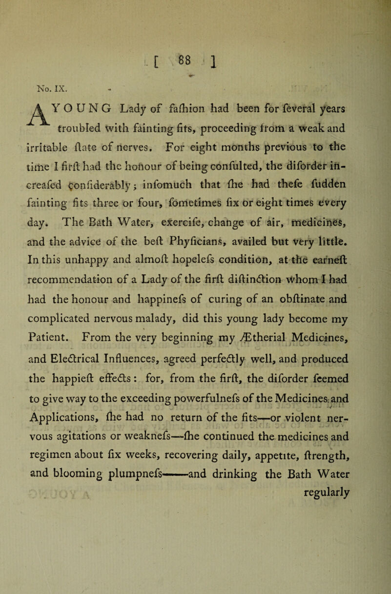 No. IX. •* ’ v AY O U N G Lady of fafhion had been for feveral years troubled with fainting fits, proceeding irom a weak and irritable Hate of nerves. For eight months previous to the time I firft had the honour of being confulted, the diforder in- creafed sonfiderably; infomuch that fhe had thefe fudden fainting fits three or four, fometimes fix or eight times every day. The Bath Water, exercife, change of air, medicines, and the advice of the beft Phyficians, availed but very little. In this unhappy and almoft hopelefs condition, at the earned recommendation of a Lady of the firft diftindtion whom I had had the honour and happinefs of curing of an obftinate and complicated nervous malady, did this young lady become my % Patient. From the very beginning my yEtherial Medicines, and Eledtrical Influences, agreed perfedtly well, and produced the happieft effedts: for, from the firft, the diforder fcemed to give way to the exceeding powerfulnefs of the Medicines; and Applications, fhe had no return of the fits—or violent ner- vous agitations or weaknefs—fhe continued the medicines and regimen about fix weeks, recovering daily, appetite, firength, and blooming plumpnefs——and drinking the Bath Water regularly /