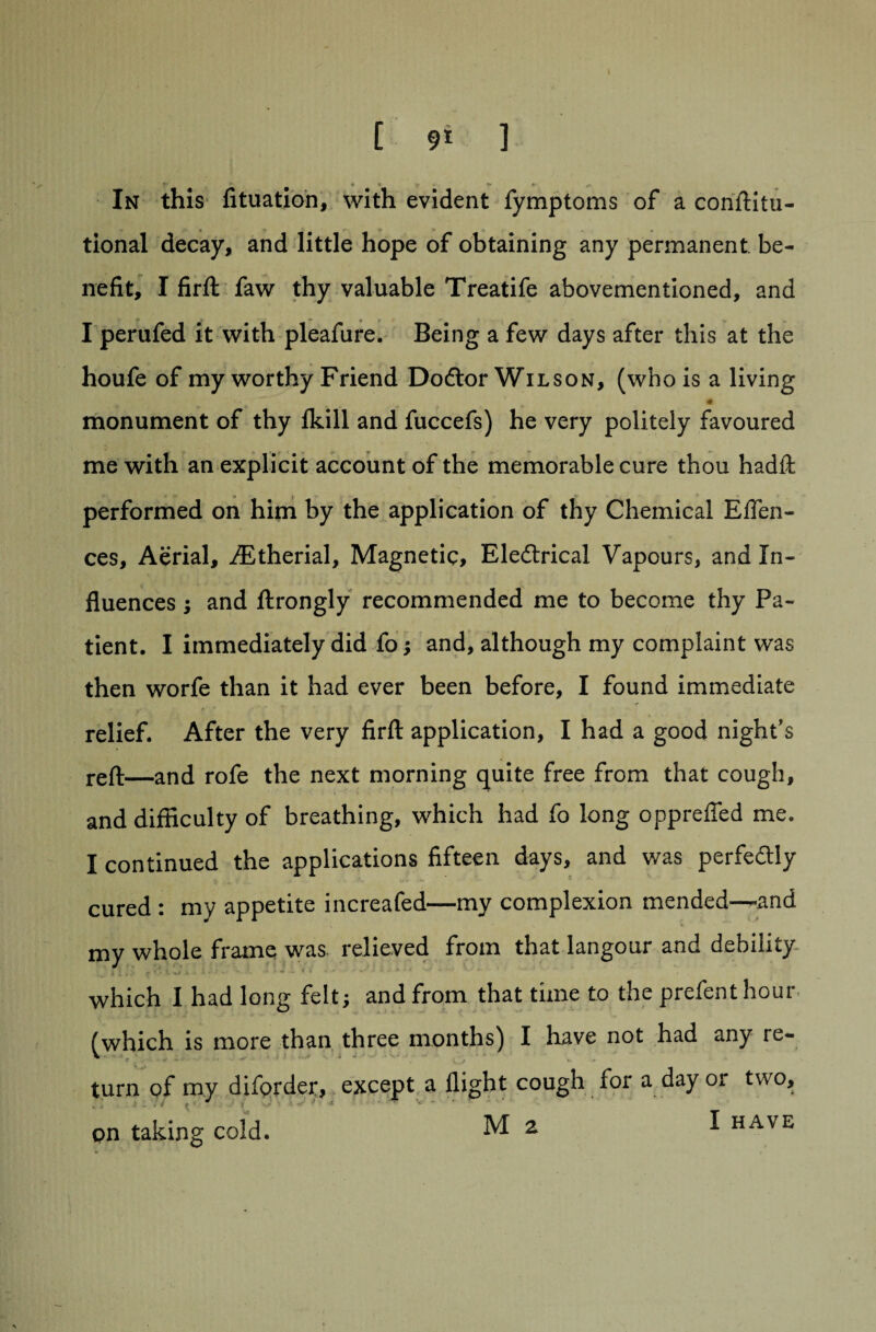 ?• « * c. In this fituation, with evident fymptoms of a conftitu- tional decay, and little hope of obtaining any permanent be¬ nefit, I firft faw thy valuable Treatife abovementioned, and I perufed it with pleafure. Being a few days after this at the houfe of my worthy Friend Dodlor Wilson, (who is a living . ... T m monument of thy fkill and fuccefs) he very politely favoured me with an explicit account of the memorable cure thou hadft performed on him by the application of thy Chemical Eflen- ces. Aerial, iEtherial, Magnetic, Electrical Vapours, and In¬ fluences ; and ftrongly recommended me to become thy Pa¬ tient. I immediately did fo; and, although my complaint was then worfe than it had ever been before, I found immediate relief. After the very firft application, I had a good night's reft—and rofe the next morning quite free from that cough, and difficulty of breathing, which had fo long oppreffed me. I continued the applications fifteen days, and was perfectly cured : my appetite increafed—my complexion mended—*and my whole frame was relieved from that langour and debility which I had long felt; and from that time to the prefent hour (which is more than three months) I have not had any re- turn of my diforder, except a flight cough for a day or two, pn taking cold. M 2 I have