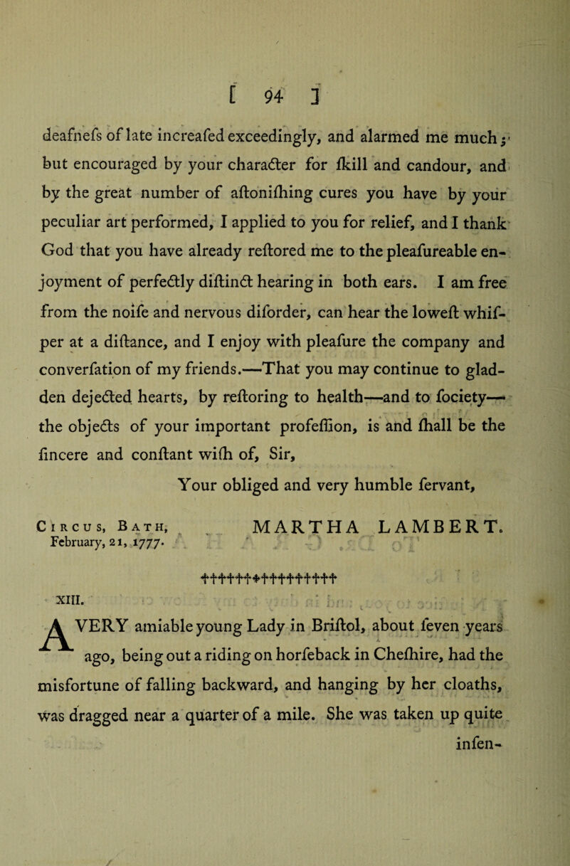 / * t 94 3 deafnefs of late increafedexceedingly, and alarmed me much but encouraged by your charadter for fkill and candour, and by the great number of aftoniihing cures you have by your peculiar art performed, I applied to you for relief, and I thank God that you have already reftored me to the pleafureable en¬ joyment of perfedtly diftindt hearing in both ears. I am free from the noife and nervous diforder, can hear the lowed: whif- per at a diftance, and I enjoy with pleafure the company and converfation of my friends.—That you may continue to glad¬ den dejedteci hearts, by reftoring to health—and to fociety—■ ^ - i o i ■ ? / the objedts of your important profeffion, is and lhall be the fincere and conftant wifh of. Sir, Your obliged and very humble fervant. Circus, Bath, MARTHA LAMBERT. February, 21, 1777. ^ ^ ^ ^ ^ xiii. * \ ■ ■ = * • t ■ • •• •. . ^^VERY amiable young Lady in Briftol, about ieven years ago, being out a riding on horfeback in Chefhire, had the misfortune of falling backward, and hanging by her cloaths, was dragged near a quarter of a mile. She was taken up quite in fen-