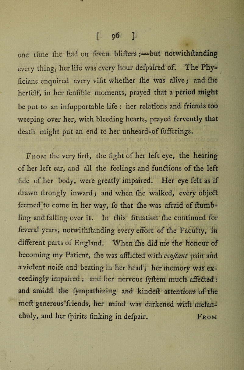 one time ilie had on feven blifters;—but notwithftanding every thing, her life was every hour defpaired of. The Phy- iicians enquired every vifit whether fhe was alive; and (he herfelf, in her fennble moments, prayed that a period might be put to an infupportable life : her relations and friends too weeping over her, with bleeding hearts, prayed fervently that death might put an end to her unheard-of fufferings. From the veryfirft, the fight of her left eye, the hearing of her left ear, and all the feelings and functions of the left fide of her body, were greatly impaired. Her eye felt as if drawn ftrongly inward; and when fhe walked, every objedt deemed to come in her way, fo that fhe was afraid of ftumb- ling and falling over it. In this fituation fhe continued for feveral years, notwithftanding every effort of the Faculty, in different parts of England. When fhe did me the honour of becoming my Patient, fhe was affiidted with conftant pain and a violent noife and beating in her head; her memory was ex¬ ceedingly impaired ; and her nervous fyftem much affedted : and amidft the fympathizing and kindeft attentions of the moft generous friends, her mind was darkened with melan¬ choly, and her fpirits finking in defpair. From /