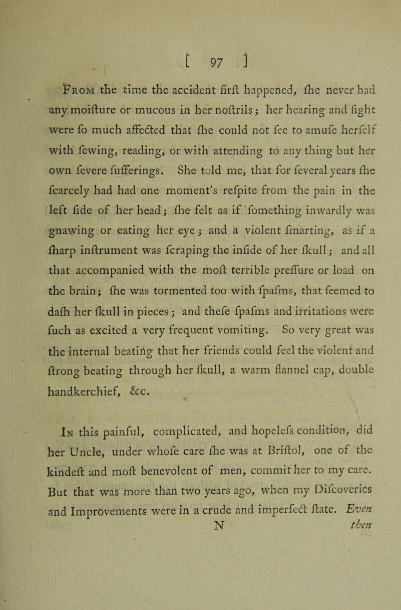 From the time the accident firft happened, fhe never had any moifture or mucous in her noftrils; her hearing and fight were fo much afFeded that fhe could not fee to amufe herfelf with fewing, reading, or with attending to any thing but her own fevere fufFerings. She told me, that for feveral years fhe fcarcely had had one moment’s refpite from the pain in the left fide of her head; fhe felt as if fomething inwardly was gnawing or eating her eye; and a violent fmarting, as if a fharp inftrument was fcraping the infide of her fkull; and all that accompanied with the moft terrible prefiure or load on the brain; fhe was tormented too with fpafms, that feemed to dafh her fkull in pieces ; and thefe fpafms and irritations were fuch as excited a very frequent vomiting. So very great was the internal beating that her friends could feel the violent and ftrong beating through her fkull, a warm flannel cap, double handkerchief, &c. In this painful, complicated, and hopelefs condition, did her Uncle, under whofe care fhe was at Briftol, one of the kindeft and moft benevolent of men, commit her to my care. But that was more than two years ago, when my Difcoveries and Improvements were in a crude and impeded ftate. Even N then