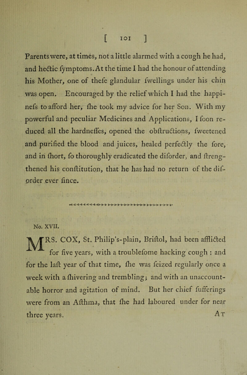 Parents were, at times, not a little alarmed with a cough he had, and hedtic Symptoms. At the time 1 had the honour of attending his Mother, one of thefe glandular Swellings under his chin was open. Encouraged by the relief which I had the happi- nefs to afford her, fhe took my advice for her Son. With my powerful and peculiar Medicines and Applications, I foon re¬ duced all the hardneffes, opened the obftrudtions, Sweetened and purified the blood and juices, healed perfectly the fore, and in Abort, fo thoroughly eradicated the diforder, and ftreng- thened his conftitution, that he has had no return of the dis¬ order ever fince. No. XVII. COX, St. Philip’s-plain, Briftol, had been afflidted for five years, with a troublefome hacking cough : and for the laft year of that time, fhe was Seized regularly once a week with a fhivering and trembling; and with an unaccount¬ able horror and agitation of mind. But her chief Sufferings were from an Afthma, that fhe had laboured under for near three years. At