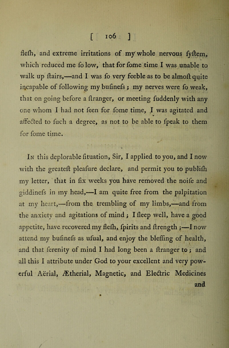 flefh, and extreme irritations of my whole nervous fyftem, which reduced me folow, that forfome time I was unable to walk up ftairs,—and I was fo very feeble as to be almoft quite iqcapable of following my bufinefs ; my nerves were fo weak, , that on going before a ftranger, or meeting fuddenly with any one whom I had not feen for fome time, I was agitated and affected to fuch a degree, as not to be able to fpeak to them for fome time. » i In this deplorable fituation. Sir, I applied to you, and I now with the greateft pleafure declare, and permit you to publifh my letter, that in fix weeks you have removed the noife and giddinefs in my head,—I am quite free from the palpitation at my heart,“from the trembling of my limbs,—and from the anxiety and agitations of mind $ I deep well, have a good appetite, have recovered my flefh, fpirits and ftrength y—I now attend my bufinefs as ufual, and enjoy the blefiing of health, f and that ferenity of mind I had long been a ftranger to; and all this I attribute under God to your excellent and very pow¬ erful Aerial, /Etherial, Magnetic, and Eledtric Medicines and