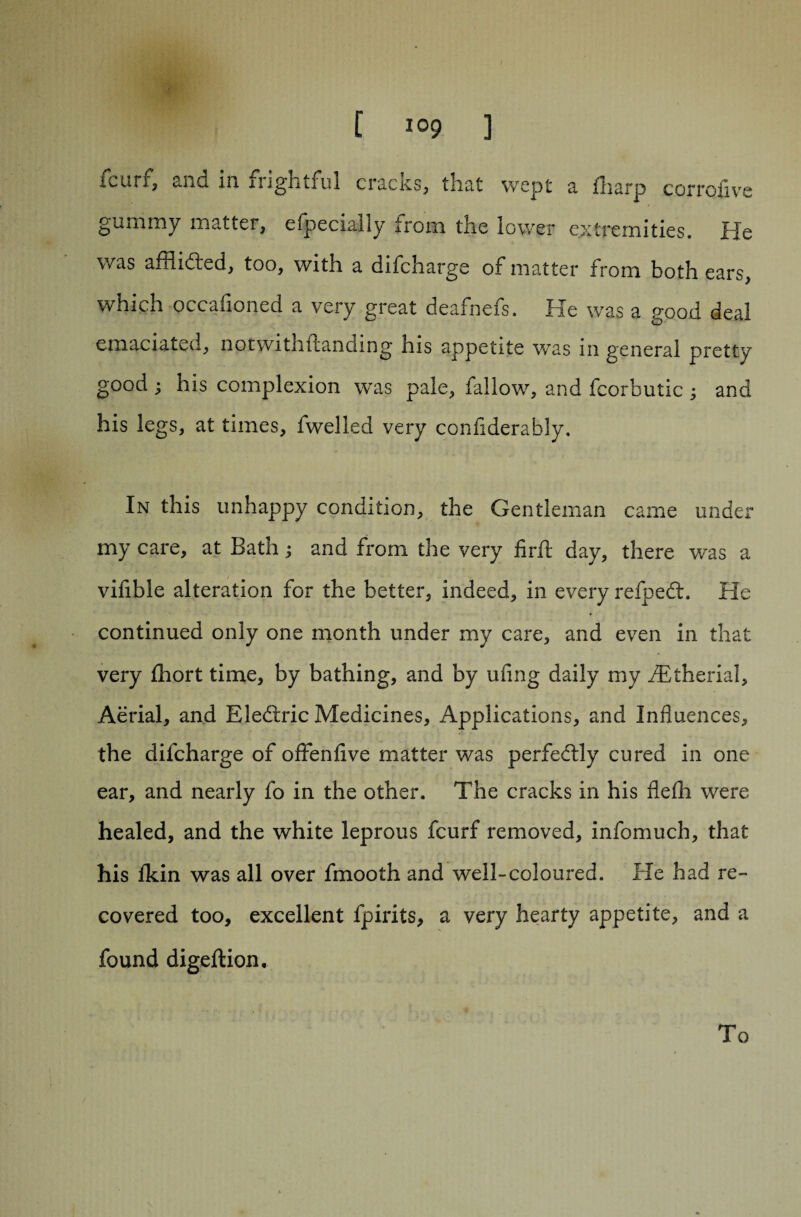 fcurf, ana in frightful cracks, that wept a fharp corrofive gummy matter, efpecially trom the lower extremities. He was affiidted, too, with a difcharge of matter from both ears, which occafioned a very great deafnefs. He was a good deal emaciated, notwithstanding his appetite was in general pretty good ; his complexion was pale, fallow, and fcorbutic ^ and his legs, at times, fwelled very confiderably. In this unhappy condition, the Gentleman came under my care, at Bath; and from the very firft day, there was a vifible alteration for the better, indeed, in every refpefb. He continued only one month under my care, and even in that very Short time, by bathing, and by ufing daily my fEtherial, Aerial, and Eledtric Medicines, Applications, and Influences, the difcharge of offenfive matter was perfectly cured in one ear, and nearly fo in the other. The cracks in his flefli were healed, and the white leprous fcurf removed, infomuch, that his lkin was all over Smooth and well-coloured. He had re¬ covered too, excellent Spirits, a very hearty appetite, and a found digeftion. To