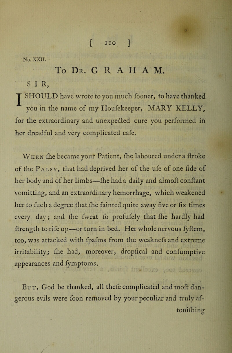 No. XXII. To Dr. GRAHAM. S I R, J SHOULD have wrote to you much fooner, to have thanked you in the name of my Houfekeeper, MARY KELLY* for the extraordinary and unexpected cure you performed in her dreadful and very complicated cafe. When die became your Patient, die laboured under a ftroke of the Palsy, that had deprived her of the ufe of one fide of <» * her body and of her limbs—die had a daily and almoft conftant vomitting, and an extraordinary hemorrhage, which weakened her to fuch a degree that die fainted quite away five or fix times every day; and die fweat fo profufely that die hardly had ftrength to rife up—or turn in bed. Her whole nervous fyftem, too, was attacked with fpafms from the weaknefs and extreme irritability; die had, moreover, dropfical and confumptive . appearances andfymptoms. But, God be thanked, all thefe complicated and mod dan¬ gerous evils were foon removed by your peculiar and truly af- tonidiing