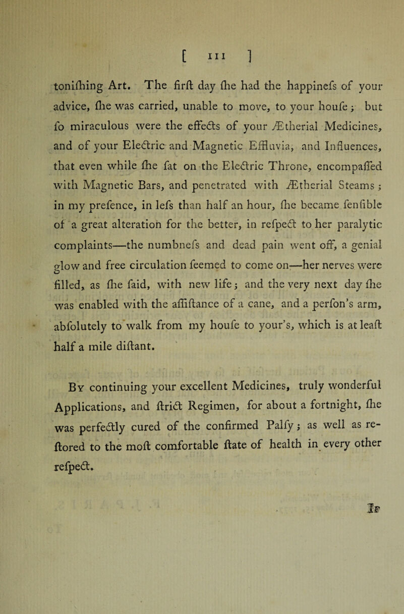tonifhing Art. The firft day fhe had the happinefs of your advice, fhe was carried, unable to move, to your houfe; but fo miraculous were the effedts of your /Etherial Medicines, and of your Eledtric and Magnetic Effluvia, and Influences, that even while fhe fat on the Eledtric Throne, encompaffed with Magnetic Bars, and penetrated with fEtherial Steams ; in my prefence, in lefs than half an hour, fhe became fen Able of a great alteration for the better, in refpedl to her paralytic complaints—the numbnefs and dead pain went off, a genial dow and free circulation feemed to come on—her nerves were filled, as fhe faid, with new life ; and the very next day fhe was enabled with the affiftance of a cane, and a perfon’s arm, abfolutely to walk from my houfe to your’s, which is at leaft half a mile diflant. By continuing your excellent Medicines, truly wonderful Applications, and ftridt Regimen, for about a fortnight, fhe was perfedtly cured of the confirmed Palfy j as well as re- ftored to the moft comfortable ftate of health in every other refpedl'. If