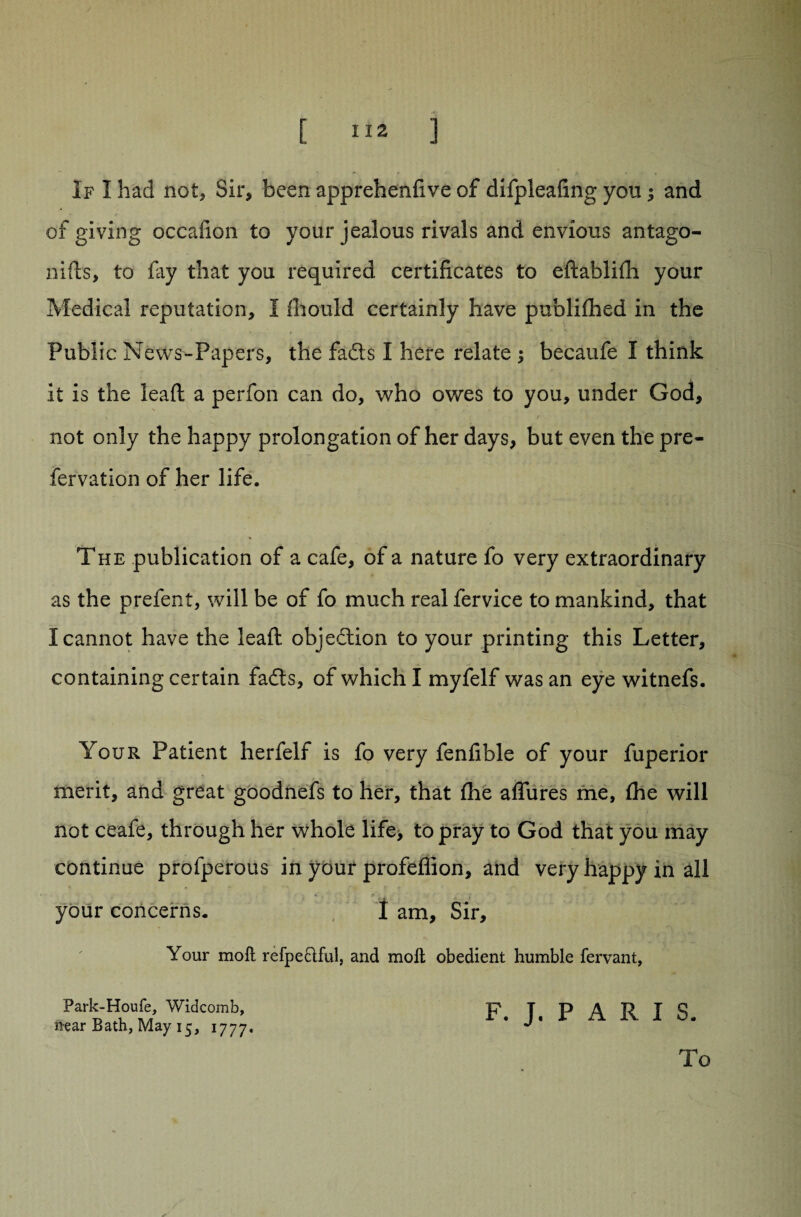 [ ] If I had not. Sir, been apprehenfive of difpleafing you; and * r ' * i • v of giving occafion to your jealous rivals and envious antago- nids, to lay that you required certificates to edablilh your Medical reputation, I Ihould certainly have publifhed in the Public N ews-Papers, the fadts I here relate ; becaufe I think it is the lead a perfon can do, who owes to you, under God, not only the happy prolongation of her days, but even the pre- fervation of her life. The publication of a cafe, of a nature fo very extraordinary as the prefent, will be of fo much real fervice to mankind, that I cannot have the lead objection to your printing this Letter, containing certain fadts, of which I myfelf was an eye witnefs. Your Patient herfelf is fo very fenfible of your fuperior merit, and great goodnefs to her, that fhe allures me, Ihe will not ceafe, through her whole life, to pray to God that you may continue profperous in your profeffion, and very happy in all your concerns. 1 am. Sir, Your molt refpeftful, and moll obedient humble fervant, Park-Houfe, Widcomb, p. T. P A R I S iiear Bath, May 15, 1777. ' J To /