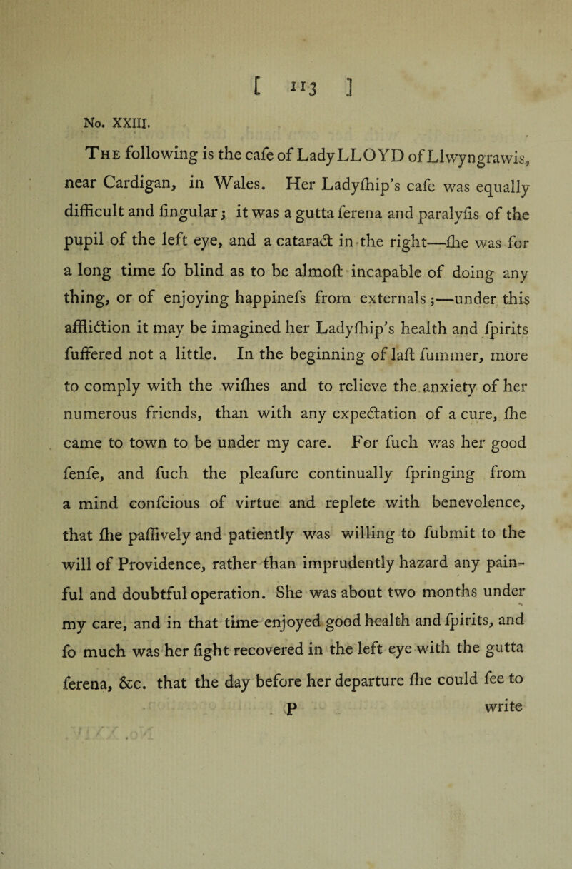 No. XXIII. The following is the cafe of Lady LLOYD of Llwyngrawis, near Cardigan, in Wales. Her Ladyfflip’s cafe was equally difficult and lingular; it was a gutta ferena and paralyfls of the pupil of the left eye, and a cataraS in the right—ffie was for a long time fo blind as to be almoft incapable of doing any thing, or of enjoying happinefs from externals;-—under this affliction it may be imagined her Ladylhip's health and fpirits fuffered not a little. In the beginning of laft fummer, more to comply with the willies and to relieve the anxiety of her numerous friends, than with any expectation of a cure, ffie came to town to be under my care. For fuch was her good fenfe, and fuch the pleafure continually fpringing from a mind confcious of virtue and replete with benevolence, that ffie paffively and patiently was willing to fubmit to the will of Providence, rather than imprudently hazard any pain¬ ful and doubtful operation. She was about two months under my care, and in that time enjoyed good health andlpirits, and fo much was her fight recovered in the left eye with the gutta ferena, &c. that the day before her departure Ihe could fee to p write