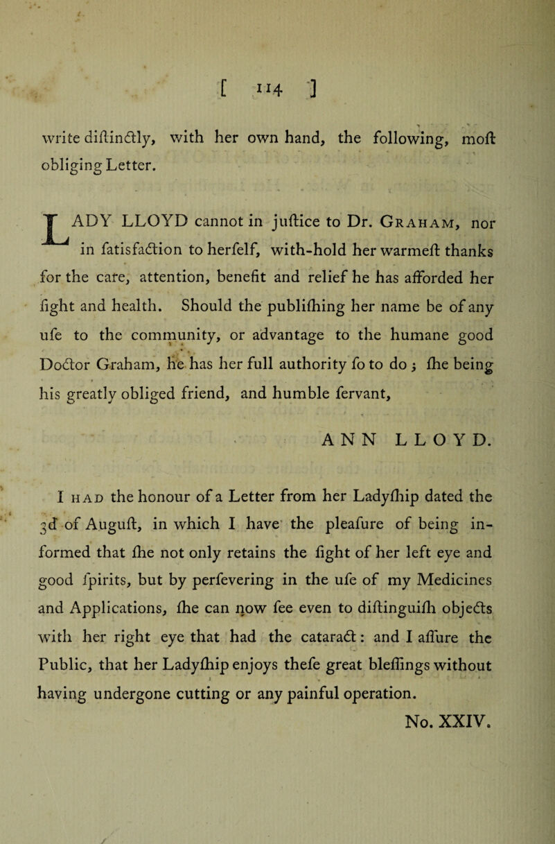 write didindtly, with her own hand, the following, molt obliging Letter. JT^ADY LLOYD cannot in juftice to Dr. Gr ah am, nor in fatisfadtion to herfelf, with-hold her warmeft thanks for the care, attention, benefit and relief he has afforded her light and health. Should the publifhing her name be of any ufe to the community, or advantage to the humane good r 4 * ' , Dodtor Graham, he has her full authority fo to do ; Ihe being his greatly obliged friend, and humble fervant, A N N L L O Y D. I had the honour of a Letter from her Ladyfhip dated the 3d of Auguft, in which I have the pleafure of being in¬ formed that Ihe not only retains the light of her left eye and good fpirits, but by perfevering in the ufe of my Medicines and Applications, Ihe can now fee even to diftinguilh objedts with her right eye that had the cataradt: and I allure the Public, that her Lady£hip enjoys thefe great bleflings without i . ■ * having undergone cutting or any painful operation. No. XXIV.