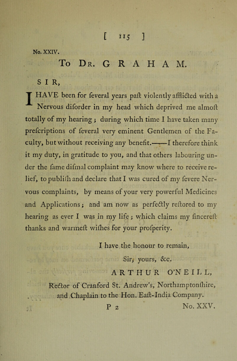 No. XXIV. To Dr. G R A H A M. s I R, J HAVE been for feveral years paft violently afflicted with a Nervous diforder in my head which deprived me almoft totally of my hearing ; during which time I have taken many prescriptions of feveral very eminent Gentlemen of the Fa¬ culty, but without receiving any benefit.-1 therefore think it my duty, in gratitude to you, and that others labouring un¬ der the fame difmal complaint may know where to receive re¬ lief, topublidi and declare that! was cured of my Severe Ner¬ vous complaints, by means of your very powerful Medicines and Applications; and am now as perfectly reftored to my hearing as ever I was in my life j which claims my fmcereft thanks and war me ft wiShes for your profperity. I have the honour to remain. Sir, yours, &c. ARTHUR O’N E I L L, R'ecftor of Cranford St. Andrew's, Northamptonshire, and Chaplain to the Hon.-Eaft-India Company. P 2 No. XXV.