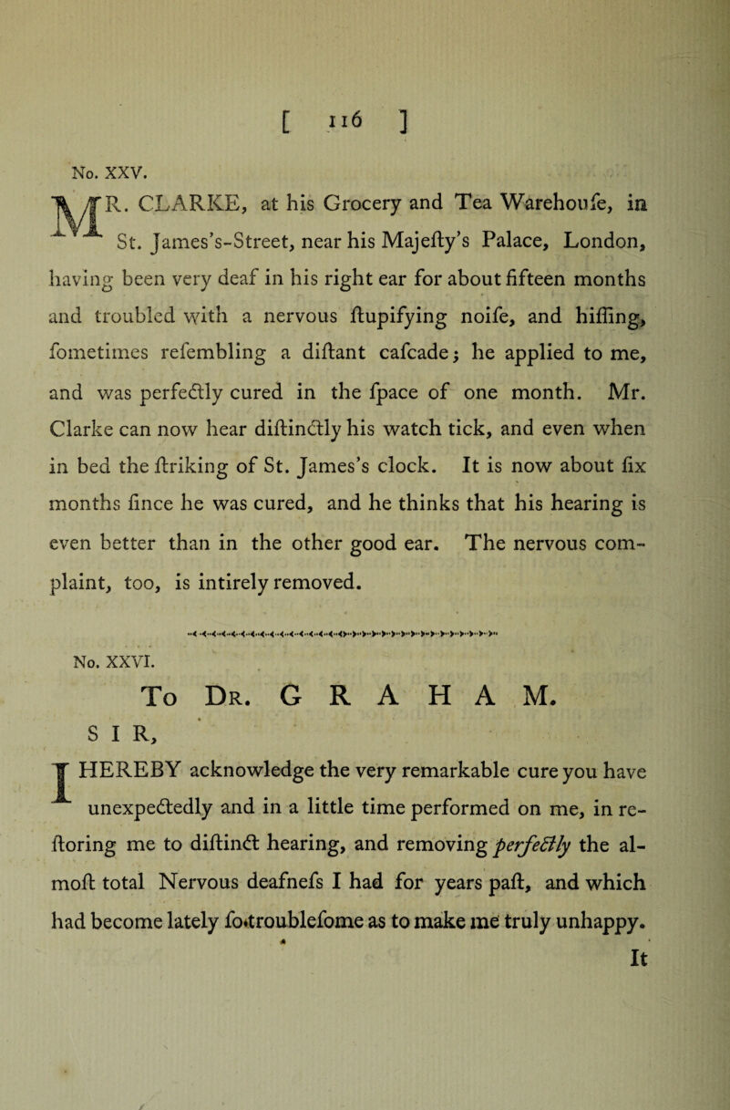 [ ;i6 ] No. XXV. V yTR» CLARKE, at his Grocery and Tea Warehoufe, in ^ St. James’s-Street, near his Majefty’s Palace, London, having been very deaf in his right ear for about fifteen months and troubled with a nervous Stupifying noife, and hiding, Sometimes refembling a diftant cafcadej he applied to me, and was perfectly cured in the fpace of one month. Mr. Clarke can now hear diftinctly his watch tick, and even when in bed the Striking of St. James’s clock. It is now about fix months fince he was cured, and he thinks that his hearing is even better than in the other good ear. The nervous com¬ plaint, too, is intirely removed. ** -4 * No. XXVI. To Dr. G R A H A M. SIR, T HEREBY acknowledge the very remarkable cure you have unexpectedly and in a little time performed on me, in re- ftoring me to diitinCt hearing, and removing perfectly the al- , . . t moft total Nervous deafnefs I had for years paft, and which had become lately fo*troublefome as to make me truly unhappy. A * It