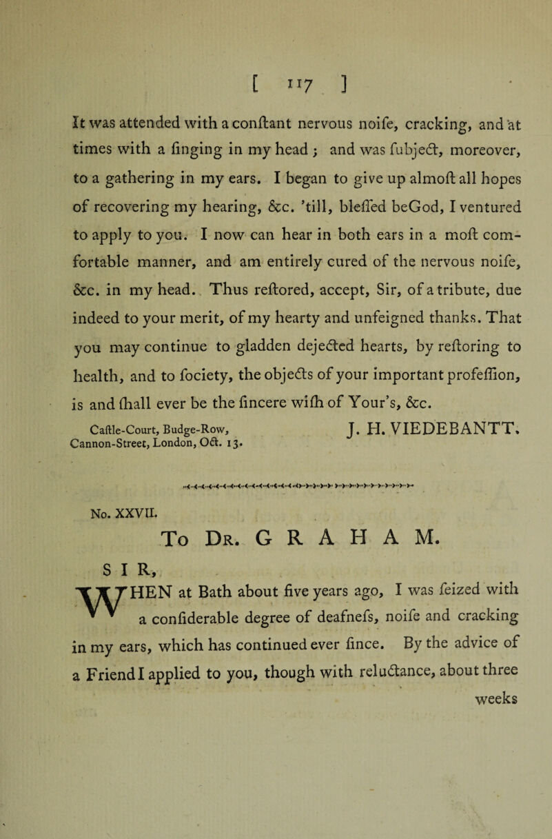 [ ”7 . ] It was attended with a conftant nervous noife, cracking, and at times with a finging in my head ; and was fubjedt, moreover, to a gathering in my ears. I began to give up almoftall hopes i of recovering my hearing, &c. ’till, bleffed beGod, I ventured to apply to you. I now can hear in both ears in a molt com¬ fortable manner, and am entirely cured of the nervous noife, &c. in my head. Thus reftored, accept, Sir, of a tribute, due indeed to your merit, of my hearty and unfeigned thanks. That you may continue to gladden dejedted hearts, by reltoring to health, and to fociety, theobjefts of your important profeffion, is and (hall ever be the fincere with of Your’s, &c. Caftle-Court, Budge-Row, J. H. VIEDEBANTT. Cannon-Street, London, Oft. 13. No. XXVII. To Dr. G R A H A M. s I R, •XTTTHEN at Bath about five years ago, I was feized with ^ ’ a confiderable degree of deafnefs, noife and cracking in my ears, which has continued ever fince. By the advice of a Friend I applied to you, though with reluctance, about three weeks