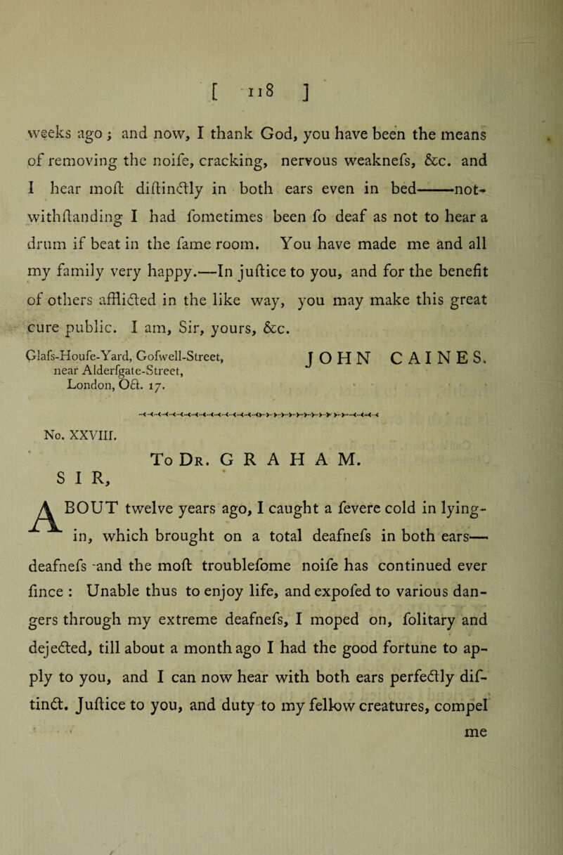 weeks -ago ; and now, I thank God, you have been the means of removing the noife, cracking, nervous weaknefs, &c. and 1 hear moil diftindly in both ears even in bed-not- withflandino* I had fometimes been fo deaf as not to hear a D drum if beat in the fame room. You have made me and all my family very happy.—In jufticeto you, and for the benefit of others afflided in the like way, you may make this great cure public. I am. Sir, yours, &c. Glafs-Houfe-Yard, Gofwell-Street, JOHN CAINES, near Alderfgate-Street, London, Oft:. 17. No. XXVIXL To Dr. G R A H A M. S I R, ^/^BOUT twelve years ago, I caught a fevere cold in lying- in, which brought on a total deafnefs in both ears— * r * * **v / ' deafnefs and the moft troublefome noife has continued ever fince : Unable thus to enjoy life, and expofed to various dan¬ gers through my extreme deafnefs, I moped on, folitary and dejeded, till about a month ago I had the good fortune to ap¬ ply to you, and I can now hear with both ears perfedly dif- > tind. Juftice to you, and duty to my fellow creatures, compel ’ me * / /