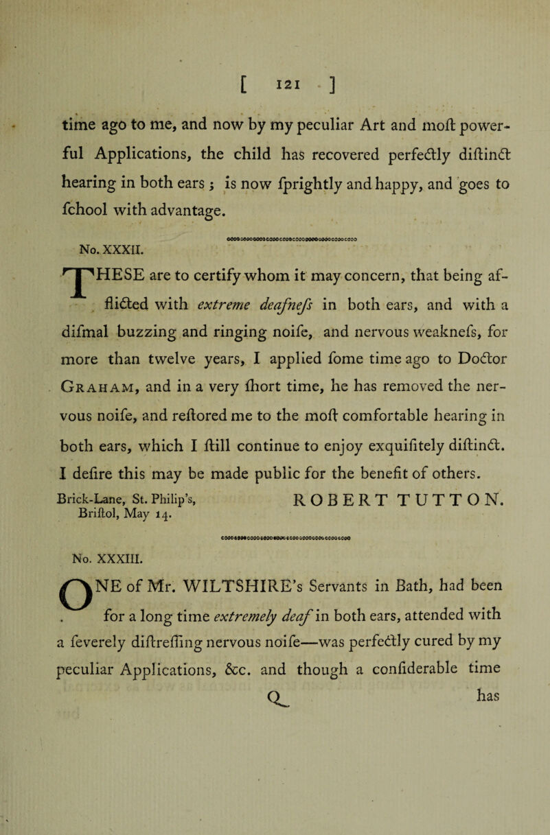 ♦ * * time ago to me, and now by my peculiar Art and molt power¬ ful Applications, the child has recovered perfectly diflindt hearing in both ears ; is now Iprightly and happy, and goes to fchool with advantage. cooocooooooacaooccoacoooooeocooocoooccoo No. XXXII. \ r| ^HESE are to certify whom it may concern, that being af¬ flicted with extreme deafnefs in both ears, and with a difmal buzzing and ringing noife, and nervous weaknefs, for more than twelve years, I applied fome time ago to DoCtor Graham, and in a very fhort time, he has removed the ner¬ vous noife, and reltored me to the molt comfortable hearing in both ears, which I Itill continue to enjoy exquifitely diltindt. I delire this may be made public for the benefit of others. Brick-Lane, St. Philip’s, ROBERT TUTTON, Briftol, May 14. COOO«90tCO0OCO3Ot39C€G0OCOOOCOtoCCOOCC0Q No. XXXIII. QNE of Mr. WILTSHIRE’S Servants in Bath, had been for a long time extremely deaf in both ears, attended with a feverely diltrelling nervous noife—was perfectly cured by my peculiar Applications, &c. and though a confiderable time O has